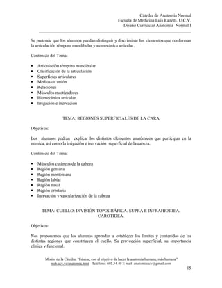 Cátedra de Anatomía Normal
Escuela de Medicina Luis Razetti. U.C.V.
Diseño Curricular Anatomía Normal I
______________________________________________________________________
Misión de la Cátedra: “Educar, con el objetivo de hacer la anatomía humana, más humana”
web.ucv.ve/anatomia.html Teléfono: 605.34.40 E mail anatomiaucv@gmail.com
15
Se pretende que los alumnos puedan distinguir y discriminar los elementos que conforman
la articulación témporo mandibular y su mecánica articular.
Contenido del Tema:
• Articulación témporo mandibular
• Clasificación de la articulación
• Superficies articulares
• Medios de unión
• Relaciones
• Músculos masticadores
• Biomecánica articular
• Irrigación e inervación
TEMA: REGIONES SUPERFICIALES DE LA CARA
Objetivos:
Los alumnos podrán explicar los distintos elementos anatómicos que participan en la
mímica, así como la irrigación e inervación superficial de la cabeza.
Contenido del Tema:
• Músculos cutáneos de la cabeza
• Región geniana
• Región mentoniana
• Región labial
• Región nasal
• Región orbitaria
• Inervación y vascularización de la cabeza
TEMA: CUELLO: DIVISIÓN TOPOGRÁFICA. SUPRA E INFRAHIOIDEA.
CAROTIDEA.
Objetivos:
Nos proponemos que los alumnos aprendan a establecer los límites y contenidos de las
distintas regiones que constituyen el cuello. Su proyección superficial, su importancia
clínica y funcional.
 