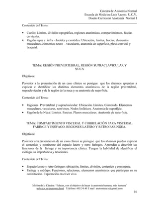 Cátedra de Anatomía Normal
Escuela de Medicina Luis Razetti. U.C.V.
Diseño Curricular Anatomía Normal I
______________________________________________________________________
Misión de la Cátedra: “Educar, con el objetivo de hacer la anatomía humana, más humana”
web.ucv.ve/anatomia.html Teléfono: 605.34.40 E mail anatomiaucv@gmail.com
16
Contenido del Tema:
• Cuello: Límites, división topográfica, regiones anatómicas, compartimientos, fascias
cervicales.
• Región supra e infra – hioidea y carotidea: Ubicación, límites, fascias, elementos
musculares, elementos neuro - vasculares, anatomía de superficie, plexo cervical y
braquial.
TEMA: REGIÓN PREVERTEBRAL, REGIÓN SUPRACLAVICULAR Y
NUCA
Objetivos:
Posterior a la presentación de un caso clínico se persigue que los alumnos aprendan a
explicar e identificar los distintos elementos anatómicos de la región prevertebral,
supraclavicular y de la región de la nuca y su anatomía de superficie.
Contenido del Tema:
• Regiones Prevertebral y supraclavicular: Ubicación. Límites. Contenido. Elementos
musculares, vasculares, nerviosos. Nodos linfáticos. Anatomía de superficie.
• Región de la Nuca: Límites. Fascias. Planos musculares. Anatomía de superficie.
TEMA: COMPARTIMIENTO VISCERAL Y CORRELACIÓN PARA VISCERAL.
FARINGE Y ESÓFAGO. REGIONES LATERO Y RETRO FARINGEA.
Objetivos:
Posterior a la presentación de un caso clínico se persigue que los alumnos puedan explicar
el contenido y continente del espacio latero y retro faringeo. Aprendan a describir las
funciones de la faringe y su importancia clínica. Tengan la habilidad de identificar el
esófago, su importancia y relaciones.
Contenido del Tema:
• Espacio latero y retro faríngeo: ubicación, límites, división, contenido y continente.
• Faringe y esófago: Funciones, relaciones, elementos anatómicos que participan en su
constitución. Exploración en el ser vivo.
 