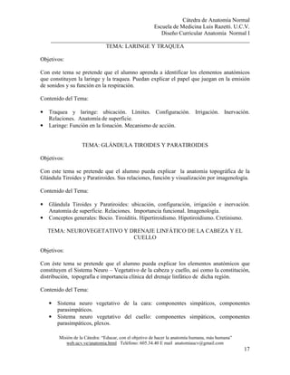 Cátedra de Anatomía Normal
Escuela de Medicina Luis Razetti. U.C.V.
Diseño Curricular Anatomía Normal I
______________________________________________________________________
Misión de la Cátedra: “Educar, con el objetivo de hacer la anatomía humana, más humana”
web.ucv.ve/anatomia.html Teléfono: 605.34.40 E mail anatomiaucv@gmail.com
17
TEMA: LARINGE Y TRAQUEA
Objetivos:
Con este tema se pretende que el alumno aprenda a identificar los elementos anatómicos
que constituyen la laringe y la traquea. Puedan explicar el papel que juegan en la emisión
de sonidos y su función en la respiración.
Contenido del Tema:
• Traquea y laringe: ubicación. Límites. Configuración. Irrigación. Inervación.
Relaciones. Anatomía de superficie.
• Laringe: Función en la fonación. Mecanismo de acción.
TEMA: GLÁNDULA TIROIDES Y PARATIROIDES
Objetivos:
Con este tema se pretende que el alumno pueda explicar la anatomía topográfica de la
Glándula Tiroides y Paratiroides. Sus relaciones, función y visualización por imagenología.
Contenido del Tema:
• Glándula Tiroides y Paratiroides: ubicación, configuración, irrigación e inervación.
Anatomía de superficie. Relaciones. Importancia funcional. Imagenología.
• Conceptos generales: Bocio. Tiroiditis. Hipertiroidismo. Hipotiroidismo. Cretinismo.
TEMA: NEUROVEGETATIVO Y DRENAJE LINFÁTICO DE LA CABEZA Y EL
CUELLO
Objetivos:
Con éste tema se pretende que el alumno pueda explicar los elementos anatómicos que
constituyen el Sistema Neuro – Vegetativo de la cabeza y cuello, así como la constitución,
distribución, topografía e importancia clínica del drenaje linfático de dicha región.
Contenido del Tema:
• Sistema neuro vegetativo de la cara: componentes simpáticos, componentes
parasimpáticos.
• Sistema neuro vegetativo del cuello: componentes simpáticos, componentes
parasimpáticos, plexos.
 