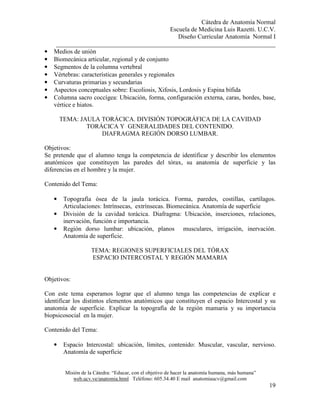 Cátedra de Anatomía Normal
Escuela de Medicina Luis Razetti. U.C.V.
Diseño Curricular Anatomía Normal I
______________________________________________________________________
Misión de la Cátedra: “Educar, con el objetivo de hacer la anatomía humana, más humana”
web.ucv.ve/anatomia.html Teléfono: 605.34.40 E mail anatomiaucv@gmail.com
19
• Medios de unión
• Biomecánica articular, regional y de conjunto
• Segmentos de la columna vertebral
• Vértebras: características generales y regionales
• Curvaturas primarias y secundarias
• Aspectos conceptuales sobre: Escoliosis, Xifosis, Lordosis y Espina bífida
• Columna sacro coccígea: Ubicación, forma, configuración externa, caras, bordes, base,
vértice e hiatos.
TEMA: JAULA TORÁCICA. DIVISIÓN TOPOGRÁFICA DE LA CAVIDAD
TORÁCICA Y GENERALIDADES DEL CONTENIDO.
DIAFRAGMA REGIÓN DORSO LUMBAR.
Objetivos:
Se pretende que el alumno tenga la competencia de identificar y describir los elementos
anatómicos que constituyen las paredes del tórax, su anatomía de superficie y las
diferencias en el hombre y la mujer.
Contenido del Tema:
• Topografía ósea de la jaula torácica. Forma, paredes, costillas, cartílagos.
Articulaciones: Intrínsecas, extrínsecas. Biomecánica. Anatomía de superficie
• División de la cavidad torácica. Diafragma: Ubicación, inserciones, relaciones,
inervación, función e importancia.
• Región dorso lumbar: ubicación, planos musculares, irrigación, inervación.
Anatomía de superficie.
TEMA: REGIONES SUPERFICIALES DEL TÓRAX
ESPACIO INTERCOSTAL Y REGIÓN MAMARIA
Objetivos:
Con este tema esperamos lograr que el alumno tenga las competencias de explicar e
identificar los distintos elementos anatómicos que constituyen el espacio Intercostal y su
anatomía de superficie. Explicar la topografía de la región mamaria y su importancia
biopsicosocial en la mujer.
Contenido del Tema:
• Espacio Intercostal: ubicación, límites, contenido: Muscular, vascular, nervioso.
Anatomía de superficie
 