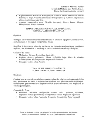 Cátedra de Anatomía Normal
Escuela de Medicina Luis Razetti. U.C.V.
Diseño Curricular Anatomía Normal I
______________________________________________________________________
Misión de la Cátedra: “Educar, con el objetivo de hacer la anatomía humana, más humana”
web.ucv.ve/anatomia.html Teléfono: 605.34.40 E mail anatomiaucv@gmail.com
20
• Región mamaria: Ubicación. Configuración externa e interna. Diferencias entre el
hombre y la mujer. Variantes anatómicas Drenaje venoso y Linfático. Importancia
clínica. Anatomía de superficie.
• Aspectos conceptuales sobre: Neuritis intercostal. Herpes Zoster. Mastitis.
Fibroadenoma. Cáncer de mama
TEMA: GENERALIDADES DE PLEURA MEDIASTINO
TOPOGRAFIA PLEURO-PULMONAR.
Objetivos:
Distinguir las diferentes estructuras endotorácicas, su ubicación topográfica, sus relaciones,
sus funciones y su proyección e importancia clínica.
Identificar la importancia y función que juegan los elementos anatómicos que constituyen
la pleura y los pulmones en el ser vivo y su reconocimiento en estudios por imágenes.
Contenido del Tema:
• Mediastino: División Topográfica. Contenido.
• Regiones pleuro - pulmonares. Pleura: Definición, hojas. Línea de reflexión
Cavidad pleural Recesos pleurales Importancia funcional
• Conceptos básicos sobre: Pleuritis
TEMA: HILIOS, PEDICULOS, LÓBULOS.
SEGMENTOS BRONCO-PULMONARES.
Objetivos:
Con éste tema se pretende que el alumno pueda explicar las relaciones e importancia de los
radix pulmonares, así como la segmentación pulmonar y su aplicación médico quirúrgica,
reconociendo previamente dicha segmentación en piezas anatómicas y su proyección es
estudios por imágenes.
Contenido del Tema:
• Pulmones: Ubicación, configuración externa, radix pulmonar, relaciones,
segmentos bronco -pulmonares y su importancia clínica. Proyección superficial
• Conceptos básicos sobre: Neumonía, Bronquitis, Bronquiolitis. Asma bronquial
 