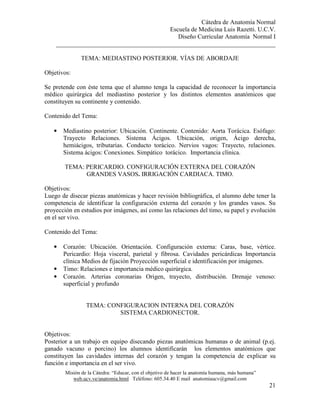Cátedra de Anatomía Normal
Escuela de Medicina Luis Razetti. U.C.V.
Diseño Curricular Anatomía Normal I
______________________________________________________________________
Misión de la Cátedra: “Educar, con el objetivo de hacer la anatomía humana, más humana”
web.ucv.ve/anatomia.html Teléfono: 605.34.40 E mail anatomiaucv@gmail.com
21
TEMA: MEDIASTINO POSTERIOR. VÍAS DE ABORDAJE
Objetivos:
Se pretende con éste tema que el alumno tenga la capacidad de reconocer la importancia
médico quirúrgica del mediastino posterior y los distintos elementos anatómicos que
constituyen su continente y contenido.
Contenido del Tema:
• Mediastino posterior: Ubicación. Continente. Contenido: Aorta Torácica. Esófago:
Trayecto Relaciones. Sistema Ácigos. Ubicación, origen, Ácigo derecha,
hemiácigos, tributarias. Conducto torácico. Nervios vagos: Trayecto, relaciones.
Sistema ácigos: Conexiones. Simpático torácico. Importancia clínica.
TEMA: PERICARDIO. CONFIGURACIÓN EXTERNA DEL CORAZÓN
GRANDES VASOS. IRRIGACIÓN CARDIACA. TIMO.
Objetivos:
Luego de disecar piezas anatómicas y hacer revisión bibliográfica, el alumno debe tener la
competencia de identificar la configuración externa del corazón y los grandes vasos. Su
proyección en estudios por imágenes, así como las relaciones del timo, su papel y evolución
en el ser vivo.
Contenido del Tema:
• Corazón: Ubicación. Orientación. Configuración externa: Caras, base, vértice.
Pericardio: Hoja visceral, parietal y fibrosa. Cavidades pericárdicas Importancia
clínica Medios de fijación Proyección superficial e identificación por imágenes.
• Timo: Relaciones e importancia médico quirúrgica.
• Corazón. Arterias coronarias Origen, trayecto, distribución. Drenaje venoso:
superficial y profundo
TEMA: CONFIGURACION INTERNA DEL CORAZÓN
SISTEMA CARDIONECTOR.
Objetivos:
Posterior a un trabajo en equipo disecando piezas anatómicas humanas o de animal (p.ej.
ganado vacuno o porcino) los alumnos identificarán los elementos anatómicos que
constituyen las cavidades internas del corazón y tengan la competencia de explicar su
función e importancia en el ser vivo.
 