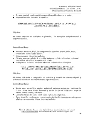 Cátedra de Anatomía Normal
Escuela de Medicina Luis Razetti. U.C.V.
Diseño Curricular Anatomía Normal I
______________________________________________________________________
Misión de la Cátedra: “Educar, con el objetivo de hacer la anatomía humana, más humana”
web.ucv.ve/anatomia.html Teléfono: 605.34.40 E mail anatomiaucv@gmail.com
24
• Trayecto inguinal: paredes, orificios, contenido en el hombre y en la mujer.
• Importancia clínica. Anatomía de superficie.
TEMA: PERITONEO: DIVISIÓN ANATOMO CLINICA DE LA CAVIDAD
ABDOMINAL Y MESENTERIO.
Objetivos:
El alumno explicará los conceptos de peritoneo, sus repliegues, comportamientos e
importancia clínica.
Contenido del Tema:
• Peritoneo: definición, hojas, cavidad peritoneal, ligamento, eplipon, meso, fascia,
acolamiento, fositas, fondos de saco.
• Comportamiento e importancia clínica.
• División anatomo – clínica de la cavidad abdomino – pélvica: abdominal, peritoneal
(supracólica, infracólica), retroperitoneal, pélvica.
• Topografía de la cavidad abdominal. División. Distribución de los órganos.
TEMA: COMPARTIMIENTO SUPRA MESOCÓLICO. ESTOMAGO
INTEGRACIÓN VISCERAL DEL SUPRAMESOCOLON. BAZO.
Objetivos:
El alumno debe tener la competencia de identificar y describir los distintos órganos y
estructuras anatómicas del compartimiento supra mesocólico.
Contenido del Tema:
• Región supra mesocólica: esófago abdominal, estómago (ubicación, configuración
externa, forma, caras, bordes. Peritoneo y medios de fijación. Relaciones. Irrigación
arterial, drenaje venoso y linfático9
• Conceptos básicos de: hernia hiatal, ulcera péptica, cáncer gástrico.
• Bazo: ubicación, configuración externa, medios de fijación, irrigación, drenaje venoso,
relaciones, segmentación liénica, importancia clínica.
 
