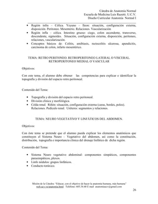 Cátedra de Anatomía Normal
Escuela de Medicina Luis Razetti. U.C.V.
Diseño Curricular Anatomía Normal I
______________________________________________________________________
Misión de la Cátedra: “Educar, con el objetivo de hacer la anatomía humana, más humana”
web.ucv.ve/anatomia.html Teléfono: 605.34.40 E mail anatomiaucv@gmail.com
26
• Región infra – Cólica. Yeyuno – Ileon: situación, configuración externa,
disposición. Peritoneo. Mesenterio. Relaciones. Vascularización
• Región infla – cólica. Intestino grueso: ciego, colon ascendente, transverso,
descendente, sigmoides. Situación, configuración externa, disposición, peritoneo,
relaciones, vascularización.
• Conceptos básicos de: Colitis, amibiasis, rectocolitis ulcerosa, apendicitis,
carcinoma de colon, infarto mesentérico.
TEMA: RETRO PERITONEO. RETROPERITONEO LATERAL O VISCERAL.
RETROPERITONEO MEDIAL O VASCULAR
Objetivos:
Con este tema, el alumno debe obtener las competencias para explicar e identificar la
topografía y división del espacio retro peritoneal.
Contenido del Tema:
• Topografía y división del espacio retro peritoneal.
• División clínica y morfológica.
• Celda renal. Riñón: situación, configuración externa (caras, bordes, polos).
Relaciones. Pedículo renal. Uréteres: segmentos y relaciones.
TEMA: NEURO VEGETATIVO Y LINFÁTICOS DEL ABDOMEN.
Objetivos:
Con éste tema se pretende que el alumno pueda explicar los elementos anatómicos que
constituyen el Sistema Neuro – Vegetativo del abdomen, así como la constitución,
distribución, topografía e importancia clínica del drenaje linfático de dicha región.
Contenido del Tema:
• Sistema Neuro vegetativo abdominal: componentes simpáticos, componentes
parasimpáticos, plexos.
• Linfo nódulos: grupos linfáticos.
• Conducto toráxico.
 