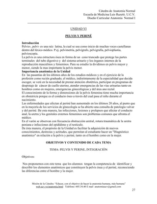Cátedra de Anatomía Normal
Escuela de Medicina Luis Razetti. U.C.V.
Diseño Curricular Anatomía Normal I
______________________________________________________________________
Misión de la Cátedra: “Educar, con el objetivo de hacer la anatomía humana, más humana”
web.ucv.ve/anatomia.html Teléfono: 605.34.40 E mail anatomiaucv@gmail.com
27
UNIDAD VI
PELVIS Y PERINÉ
Introducción
Pelvio-, pelvi- es una raíz latina, la cual se usa como inicio de muchas voces castellanas
dentro del léxico médico. P.ej. pelvimetría, pelvígrafo, pelvigrafía, pelvioplastia,
pelvioscopia.
La pelvis es una estructura ósea en forma de un cono truncado que protege las partes
terminales del tubo digestivo y del sistema urinario y los órganos internos de la
reproducción masculinos y femeninos. Para su estudio la dividimos en pelvis mayor y
menor, siendo la mas importante la pelvis menor.
Importancia anatómica de la Unidad
En las pasantías de los últimos años de los estudios médicos y en el ejercicio de la
profesión como recién graduado, el médico, indistintamente de la especialidad que decida
escoger, se verá en la necesidad de prestar atención obstétrica, participar en programas de
despistaje de cáncer de cuello uterino, atender emergencias de las vías urinarias tanto en
hombres como en mujeres, emergencias ginecológicas y del área ano rectal.
El conocimiento de la forma y dimensiones de la pelvis femenina tiene mucha importancia
en obstetricia porque es el conducto óseo a través del cual pasa el niño durante el
nacimiento.
Las enfermedades que afectan al periné han aumentado en los últimos 20 años, al punto que
en la mayoría de los servicios de ginecología se ha abierto una consulta de patología vulvar
y del periné. De esta manera, las infecciones, lesiones y prolapsos que afectar el conducto
anal, la uretra y los genitales externos femeninos son problemas comunes que afronta el
médico.
En el varón se observan con frecuencia obstrucción uretral, rotura traumática de la uretra
peniana e infecciones del epidídimo y el testículo.
De ésta manera, el propósito de la Unidad es facilitar la adquisición de nuevos
conocimientos, destrezas y actitudes, que permitan al estudiante hacer un "Diagnóstico
anatómico" en relación a la pelvis y periné, tanto en el hombre como en la mujer.
OBJETIVOS Y CONTENIDO DE CADA TEMA
TEMA: PELVIS Y PERINE, INTEGRACIÓN
Objetivos:
Nos proponemos con este tema que los alumnos tengan la competencia de identificar y
describir los elementos anatómicos que constituyen la pelvis ósea y el periné, reconociendo
las diferencias entre el hombre y la mujer.
 
