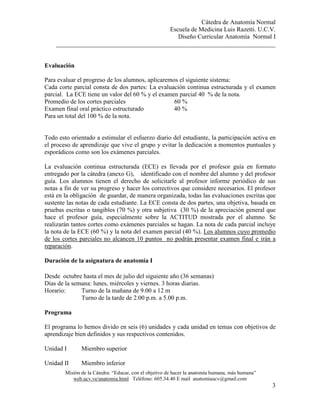 Cátedra de Anatomía Normal
Escuela de Medicina Luis Razetti. U.C.V.
Diseño Curricular Anatomía Normal I
______________________________________________________________________
Misión de la Cátedra: “Educar, con el objetivo de hacer la anatomía humana, más humana”
web.ucv.ve/anatomia.html Teléfono: 605.34.40 E mail anatomiaucv@gmail.com
3
Evaluación
Para evaluar el progreso de los alumnos, aplicaremos el siguiente sistema:
Cada corte parcial consta de dos partes: La evaluación continua estructurada y el examen
parcial. La ECE tiene un valor del 60 % y el examen parcial 40 % de la nota.
Promedio de los cortes parciales 60 %
Examen final oral práctico estructurado 40 %
Para un total del 100 % de la nota.
Todo esto orientado a estimular el esfuerzo diario del estudiante, la participación activa en
el proceso de aprendizaje que vive el grupo y evitar la dedicación a momentos puntuales y
esporádicos como son los exámenes parciales.
La evaluación continua estructurada (ECE) es llevada por el profesor guía en formato
entregado por la cátedra (anexo G), identificado con el nombre del alumno y del profesor
guía. Los alumnos tienen el derecho de solicitarle al profesor informe periódico de sus
notas a fin de ver su progreso y hacer los correctivos que considere necesarios. El profesor
está en la obligación de guardar, de manera organizada, todas las evaluaciones escritas que
sustente las notas de cada estudiante. La ECE consta de dos partes, una objetiva, basada en
pruebas escritas o tangibles (70 %) y otra subjetiva (30 %) de la apreciación general que
hace el profesor guía, especialmente sobre la ACTITUD mostrada por el alumno. Se
realizarán tantos cortes como exámenes parciales se hagan. La nota de cada parcial incluye
la nota de la ECE (60 %) y la nota del examen parcial (40 %). Los alumnos cuyo promedio
de los cortes parciales no alcancen 10 puntos no podrán presentar examen final e irán a
reparación.
Duración de la asignatura de anatomía I
Desde octubre hasta el mes de julio del siguiente año (36 semanas)
Días de la semana: lunes, miércoles y viernes. 3 horas diarias.
Horario: Turno de la mañana de 9.00 a 12 m
Turno de la tarde de 2.00 p.m. a 5.00 p.m.
Programa
El programa lo hemos divido en seis (6) unidades y cada unidad en temas con objetivos de
aprendizaje bien definidos y sus respectivos contenidos.
Unidad I Miembro superior
Unidad II Miembro inferior
 