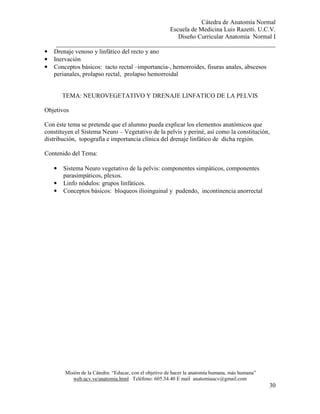 Cátedra de Anatomía Normal
Escuela de Medicina Luis Razetti. U.C.V.
Diseño Curricular Anatomía Normal I
______________________________________________________________________
Misión de la Cátedra: “Educar, con el objetivo de hacer la anatomía humana, más humana”
web.ucv.ve/anatomia.html Teléfono: 605.34.40 E mail anatomiaucv@gmail.com
30
• Drenaje venoso y linfático del recto y ano
• Inervación
• Conceptos básicos: tacto rectal –importancia-, hemorroides, fisuras anales, abscesos
perianales, prolapso rectal, prolapso hemorroidal
TEMA: NEUROVEGETATIVO Y DRENAJE LINFATICO DE LA PELVIS
Objetivos
Con éste tema se pretende que el alumno pueda explicar los elementos anatómicos que
constituyen el Sistema Neuro – Vegetativo de la pelvis y periné, así como la constitución,
distribución, topografía e importancia clínica del drenaje linfático de dicha región.
Contenido del Tema:
• Sistema Neuro vegetativo de la pelvis: componentes simpáticos, componentes
parasimpáticos, plexos.
• Linfo nódulos: grupos linfáticos.
• Conceptos básicos: bloqueos ilioinguinal y pudendo, incontinencia anorrectal
 