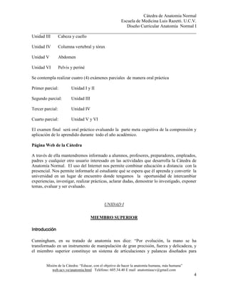 Cátedra de Anatomía Normal
Escuela de Medicina Luis Razetti. U.C.V.
Diseño Curricular Anatomía Normal I
______________________________________________________________________
Misión de la Cátedra: “Educar, con el objetivo de hacer la anatomía humana, más humana”
web.ucv.ve/anatomia.html Teléfono: 605.34.40 E mail anatomiaucv@gmail.com
4
Unidad III Cabeza y cuello
Unidad IV Columna vertebral y tórax
Unidad V Abdomen
Unidad VI Pelvis y periné
Se contempla realizar cuatro (4) exámenes parciales de manera oral práctica
Primer parcial: Unidad I y II
Segundo parcial: Unidad III
Tercer parcial: Unidad IV
Cuarto parcial: Unidad V y VI
El examen final será oral práctico evaluando la parte meta cognitiva de la comprensión y
aplicación de lo aprendido durante todo el año académico.
Página Web de la Cátedra
A través de ella mantendremos informado a alumnos, profesores, preparadores, empleados,
padres y cualquier otro usuario interesado en las actividades que desarrolla la Cátedra de
Anatomía Normal. El uso del Internet nos permite combinar educación a distancia con la
presencial. Nos permite informarle al estudiante qué se espera que él aprenda y convertir la
universidad en un lugar de encuentro donde tengamos la oportunidad de intercambiar
experiencias, investigar, realizar prácticas, aclarar dudas, demostrar lo investigado, exponer
temas, evaluar y ser evaluado.
UNIDAD I
MIEMBRO SUPERIOR
IntroducciónIntroducciónIntroducciónIntroducción
Cunningham, en su tratado de anatomía nos dice: “Por evolución, la mano se ha
transformado en un instrumento de manipulación de gran precisión, fuerza y delicadeza, y
el miembro superior constituye un sistema de articulaciones y palancas diseñados para
 
