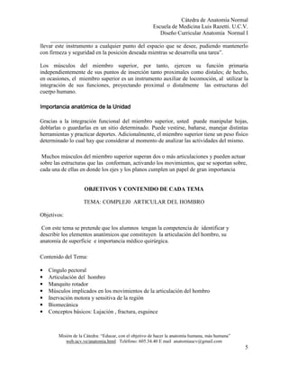 Cátedra de Anatomía Normal
Escuela de Medicina Luis Razetti. U.C.V.
Diseño Curricular Anatomía Normal I
______________________________________________________________________
Misión de la Cátedra: “Educar, con el objetivo de hacer la anatomía humana, más humana”
web.ucv.ve/anatomia.html Teléfono: 605.34.40 E mail anatomiaucv@gmail.com
5
llevar este instrumento a cualquier punto del espacio que se desee, pudiendo mantenerlo
con firmeza y seguridad en la posición deseada mientras se desarrolla una tarea”.
Los músculos del miembro superior, por tanto, ejercen su función primaria
independientemente de sus puntos de inserción tanto proximales como distales; de hecho,
en ocasiones, el miembro superior es un instrumento auxiliar de locomoción, al utilizar la
integración de sus funciones, proyectando proximal o distalmente las estructuras del
cuerpo humano.
Importancia anatómica de la UnidadImportancia anatómica de la UnidadImportancia anatómica de la UnidadImportancia anatómica de la Unidad
Gracias a la integración funcional del miembro superior, usted puede manipular hojas,
doblarlas o guardarlas en un sitio determinado. Puede vestirse, bañarse, manejar distintas
herramientas y practicar deportes. Adicionalmente, el miembro superior tiene un peso físico
determinado lo cual hay que considerar al momento de analizar las actividades del mismo.
Muchos músculos del miembro superior superan dos o más articulaciones y pueden actuar
sobre las estructuras que las conforman, activando los movimientos, que se soportan sobre,
cada una de ellas en donde los ejes y los planos cumplen un papel de gran importancia
OBJETIVOS Y CONTENIDO DE CADA TEMA
TEMA: COMPLEJ0 ARTICULAR DEL HOMBRO
Objetivos:
Con este tema se pretende que los alumnos tengan la competencia de identificar y
describir los elementos anatómicos que constituyen la articulación del hombro, su
anatomía de superficie e importancia médico quirúrgica.
Contenido del Tema:
• Cíngulo pectoral
• Articulación del hombro
• Manquito rotador
• Músculos implicados en los movimientos de la articulación del hombro
• Inervación motora y sensitiva de la región
• Biomecánica
• Conceptos básicos: Lujación , fractura, esguince
 
