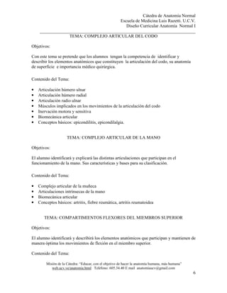 Cátedra de Anatomía Normal
Escuela de Medicina Luis Razetti. U.C.V.
Diseño Curricular Anatomía Normal I
______________________________________________________________________
Misión de la Cátedra: “Educar, con el objetivo de hacer la anatomía humana, más humana”
web.ucv.ve/anatomia.html Teléfono: 605.34.40 E mail anatomiaucv@gmail.com
6
TEMA: COMPLEJO ARTICULAR DEL CODO
Objetivos:
Con este tema se pretende que los alumnos tengan la competencia de identificar y
describir los elementos anatómicos que constituyen la articulación del codo, su anatomía
de superficie e importancia médico quirúrgica.
Contenido del Tema:
• Articulación húmero ulnar
• Articulación húmero radial
• Articulación radio ulnar
• Músculos implicados en los movimientos de la articulación del codo
• Inervación motora y sensitiva
• Biomecánica articular
• Conceptos básicos: epicondilitis, epicondilalgia.
TEMA: COMPLEJO ARTICULAR DE LA MANO
Objetivos:
El alumno identificará y explicará las distintas articulaciones que participan en el
funcionamiento de la mano. Sus características y bases para su clasificación.
Contenido del Tema:
• Complejo articular de la muñeca
• Articulaciones intrínsecas de la mano
• Biomecánica articular
• Conceptos básicos: artritis, fiebre reumática, artritis reumatoidea
TEMA: COMPARTIMIENTOS FLEXORES DEL MIEMBROS SUPERIOR
Objetivos:
El alumno identificará y describirá los elementos anatómicos que participan y mantienen de
manera óptima los movimientos de flexión en el miembro superior.
Contenido del Tema:
 