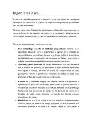 Ingeniería Nica:
Somos una institución dedicada a la educación virtual que sugiere los cambios de
paradigmas educativos con el objetivo de propiciar los espacios de aprendizajes
para las y los estudiantes.
Tenemos como visión fortalecer las capacidades profesionales que tienen que ver
con un enfoque técnico ingenieril, promoviendo la participación, el desarrollo de
oportunidades de aprendizaje, innovación basándose en actitudes cooperativas.

Elementos que caracterizan nuestros cursos son:


Una metodología basada en actitudes cooperativas: Permite a los
aprendices compartir entre sí experiencias y aportar en la creación de
oportunidades de aprendizajes de cada uno, lo que facilita el desarrollo de
las habilidades de comunicación, el manejo de conflictos y sobre todo el
trabajar en equipo aceptando ideas y pensamientos divergentes.



Sencillez y personalización: Se trabaja de la manera más sencilla posible
con el objetivo de que los y las estudiantes puedan aprender de la forma
más rápida y cómoda, teniendo en cuenta las características de cada
participante. Por ello la plataforma y materiales de trabajo de cada curso
presentan un flujo de trabajo intuitivo y comprensible.



Calidad: En la calidad se integran una serie de factores que garantizan el
aprendizaje de los y las estudiantes. Entre éstas es posible destacar la
metodología basada en actitudes cooperativas, centrada en el aprendizaje,
facilitadores con experiencia en campo de la docencia así como en la
temática de cada curso, tomando en cuenta los últimos avances
tecnológicos del medio.



Flexibilidad: La educación on line al ser una modalidad de la educación a
distancia rompe las barreras de tiempo y espacio, por lo cual permite al/la
estudiante aprender a su ritmo, a su tiempo, desde su casa trabajo e

 