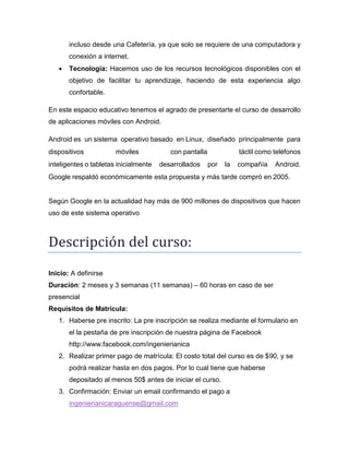 incluso desde una Cafetería, ya que solo se requiere de una computadora y
conexión a internet.


Tecnología: Hacemos uso de los recursos tecnológicos disponibles con el
objetivo de facilitar tu aprendizaje, haciendo de esta experiencia algo
confortable.

En este espacio educativo tenemos el agrado de presentarte el curso de desarrollo
de aplicaciones móviles con Android.
Android es un sistema operativo basado en Linux, diseñado principalmente para
dispositivos

móviles

inteligentes o tabletas inicialmente

con pantalla
desarrollados

táctil como teléfonos
por

la

compañía

Android.

Google respaldó económicamente esta propuesta y más tarde compró en 2005.

Según Google en la actualidad hay más de 900 millones de dispositivos que hacen
uso de este sistema operativo

Descripción del cursó:
Inicio: A definirse
Duración: 2 meses y 3 semanas (11 semanas) – 60 horas en caso de ser
presencial
Requisitos de Matrícula:
1. Haberse pre inscrito: La pre inscripción se realiza mediante el formulario en
el la pestaña de pre inscripción de nuestra página de Facebook
http://www.facebook.com/ingenierianica
2. Realizar primer pago de matrícula: El costo total del curso es de $90, y se
podrá realizar hasta en dos pagos. Por lo cual tiene que haberse
depositado al menos 50$ antes de iniciar el curso.
3. Confirmación: Enviar un email confirmando el pago a
ingenierianicaraguense@gmail.com

 