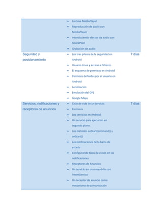 

La clase MediaPlayer



Reproducción de audio con
MediaPlayer



Introduciendo efectos de audio con
SoundPool


Seguridad y

Grabación de audio



Los tres pilares de la seguridad en

7 días

Android

posicionamiento


Usuario Linux y acceso a ficheros



El esquema de permisos en Android



Permisos definidos por el usuario en
Android



Localización



Emulación del GPS



Google Maps

Servicios, notificaciones y



Ciclo de vida de un servicio.

receptores de anuncios



Permisos



Los servicios en Android



Un servicio para ejecución en
segundo plano.



Los métodos onStartCommand() y
onStart()



Las notificaciones de la barra de
estado



Configurando tipos de avisos en las
notificaciones



Receptores de Anuncios



Un servicio en un nuevo hilo con
IntentService



Un receptor de anuncio como
mecanismo de comunicación

7 días

 