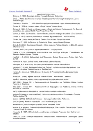 Programa de Animação Sociocultural Cursos Profissionais
ANIMADOR SOCIOCULTURAL
9
. Giddens, A. (1998). Sociologia. Lisboa: Fundação Calouste Gulbenkian.
. Gilles, L. (1996). Os Primeiros Socorros: Uma Resposta Vital em Situação de Urgência.Lisboa:
Instituto Piaget.
. Giordan, A.; Souchon, C. (1997). Uma Educação para o Ambiente. Lisboa: Instituto de Inovação
. Gomes, A. (1979). A Literatura para a Infância. Lisboa, Torres & Abreu.
. Gomes, J. (1993). A Poesia na Literatura para a Infância: a Produção Portuguesa, do Pós Guerra à
actualidade, e o caso de Matilde Rosa Araújo. Porto: Asa.
. Gomes, J. (1996). Da Nascente à Voz: Contributos para uma Pedgogia da Leitura. Lisboa: Caminho.
. Gomes, J. 1992). Literatura para Crianças e Jovens: Alguns Percursos. Lisboa: Caminho.
. Gómez, J.A. (2000). Animação Teatral: Teoria e Prática. Porto: Campo das Letras.
. Gourgand, P. (1980) As Técnicas de Trabalho de Grupo. Lisboa: Moraes Editores.
. Grilo, E. M. (2002). Desafios da Educação – Ideias para uma Política Educativa no Séc. XXI. Lisboa:
Oficina do Livro.
. Grummit, Janis (1992). Leitura Rápida. Mem Martins : Europa-América.
. Guerra, I. (2000). Fundamentos e Processos de uma Sociologia de Acção: O Planeamento em
Ciências Sociais. Cascais: Principia.
. Hatzfeld, H. S. (2000). Méthodologie de L’Observation Sociale, Comprendre, Évaluer, Agir. Paris:
Dunod.
. Hennezel, M. (1995). Diálogo com a Morte. Lisboa: Editorial Notícias.
. Henriques, M. C. et al (2000). Educação para a Cidadania. Lisboa: Plátano Editora.
. Heredia, C. T. (1998). “Patrimonio Cultural y el Turismo”. in Patrimonio Cultural y Sociedad: Una
Relación Interactiva. Valladolid: Junta de Castilla y León.
. Herrero, G.; Navarro, J. (1996). Diseño y Evaluación de Proyectos Sociales. Zaragoza: Libros
Certeza.
. Huntly, W. L. (1998). Higiene Individual e Saúde Pública. Lisboa: Europa - América.
. IDAÑEZ, Maria José Aguilar (2004), Como Animar um Grupo, Petrópolis: Vozes
. INE (1991). Censos 1991 – Recenseamento da População e da Habitação. Lisboa: Instituto
Nacional de Estatística.
. INE (2001). Censos 2001 – Recenseamento da População e da Habitação. Lisboa: Instituto
Nacional de Estatística.
. INE (s.d.) Estatísticas Demográficas. Lisboa: Instituto Nacional de Estatística.
. Instituto Português da Juventude (2004). Lei do Associativismo Jovem – Proposta para Consulta
Pública. Lisboa: IPJ
. Jardim, J. (2002). O Método da Animação – Manual para o Formador. Porto: Ave.
. Jean, G. (2000). A Leitura em Voz Alta. Lisboa: Instituto Piaget, 2000.
. Kisnerman, N.(1991). Ética para o Serviço Social. Petrópolis: Vozes.
. Kramer, A. et al (1985). O Homem Uma Espécie a Proteger. Trad. Joaquim Farinha Santos Tavares
. Lisboa: Círculo de Leitores.
. Kranowitz, C. (1997). 101 Actividades para Crianças em Espaços Pequenos. Mem Martins: Lyon
Edições.
. Lança, R. (2003). Animação Desportiva e Tempos Livres: Perspectivas de Organização. Lisboa:
Editorial Caminho.
 
