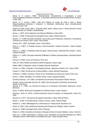 Programa de Animação Sociocultural Cursos Profissionais
ANIMADOR SOCIOCULTURAL
11
. Neves, G. C. (coord.), (1998). “Envelhecimento, Empowerment e Capacitação: a nossa
Responsabilidade Individual e Colectiva”. in Seminário Internacional sobre Envelhecimento Humano.
Lisboa: CML
. Neves, G. C. (coord.), (1998). “Vida com Projecto ao Longo de Toda a Vida: a Nossa
Responsabilidade Individual e Colectiva”, in Seminário Internacional sobre Envelhecimento
Humano.Lisboa: CML.
. Núcleo da Rede Social (2001). Programa Rede Social, Instituto para o Desenvolvimento Social
(IDS). Ministério do Trabalho e Solidariedade.
. Nunes, L. (1987). Como Organizar uma Pequena Biblioteca. Lisboa: BAD
. Nunes, L. (1999). A Prescrição da Actividade Física. Lisboa: Editoral Caminho.
. Oliveira, L.F. (1998) Educação Ambiental: Guia prático para Professores, Monitores e Animadores
Culturais e de Tempos Livres. Lisboa: Texto Editora.
. Oliveira, Mª.L. (1987). Sociologia. Lisboa: Texto Editora.
. Paulo II, J. (1987). O Trabalho Humano: Carta Eucarística “Laborens Exercem”. Lisboa: Edições
Paulistas.
. Paulo II, J. (1988). A Solicitude Social da Igreja: Carta Encíclica “Sollicitude Rei Socialis”. Lisboa:
Edições Paulistas.
. Pedrini, A. J. (2000). Educação Ambiental: Reflexões e Práticas Contemporâneas. Petrópolis Editora
Vozes.
. Pennac, D. (1993). Como um Romance. Porto: Asa.
. Pires, M. (1981) História da Literatura Infantil Portuguesa. Lisboa, Vega.
. Platão (1983). A República. Lisboa: Fundação Calouste Gulbenkian.
. Pomian, K. (1984). “Colecção”. in Enciclopédia Einaudi – Memória e História. vol I. Lisboa: INCM.
. Popper, K. (1992). Em Busca de um Mundo Melhor. Lisboa: Editorial Fragmentos.
. Poslaniec, C. (2006). Incentivar o Prazer de Ler: Actividades de Leitura para Jovens. Porto: Asa.
. Powel, J. (1993). Felicidade: Um Trabalho Interior. Lisboa: Edições Paulistas.
. Quintana Cabanas, J. M. (1992). Fundamentos de Animación Sociocultural..Madrid: Nancea.
. Quintas, Froufe e González Sanchez, M. (1995), Para Comprender la Animación Sociocultural,
Estella, Verbo Divino
. Quintas, S. F. (1998). Las Técnicas de Grupo en la Animación Comunitaria. Salamanca: Amarú
Ediciones.
. Quivy, R. (2005). Manual de Investigação em Ciências Sociais. Lisboa: Gradiva.
. Reymond - Rivier, B. (1975). O Desenvolvimento Social da Criança e do Adolescente. Lisboa: Ed.
Aster.
. Riccardi, R., (1971). Técnicas de Condução de Reuniões. Lisboa: Editorial Pórtico.
. Robert, L. (1995). O Envelhecimento: Factos e Teorias. Lisboa: Instituto Piaget.
. Robertis, C. (1992). Metodologia de La Intervencion en Trabajo Social. Barcelona: S.E.
. Rocha, N. (2001). Breve História da Literatura para Crianças em Portugal. Lisboa: Caminho.
. Rocher, G. (1989). Sociologia Geral. Lisboa: Presença.
. Rodari, G. (1993). Gramática da Fantasia: Introdução à Arte de Inventar Histórias. Lisboa : Caminho.
. Rosa, M. J. (1999). Reformados e Tempos Livres: Resultados do Inquérito Realizado em 1998 à
População Activa e Reformada em Actividades de Lazer. Lisboa: Edições Colibri.
 
