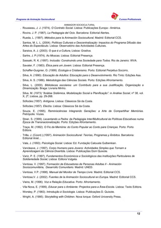 Programa de Animação Sociocultural Cursos Profissionais
ANIMADOR SOCIOCULTURAL
12
. Rousseau, J. J. (1974). O Contrato Social. Lisboa: Publicações Europa - América.
. Rovira, J. P. (1987). La Pedagogia del Ocio. Barcelona: Editorial Alertes.
. Rueda, L. (1997). Métodos para la Animación Sociocultural, Madrid: Editorial CCS.
. Santos, M. L. L. (2004). Políticas Culturais e Descentralização: Impactos do Programa Difusão das
Artes do Espectáculo. Lisboa: Observatório das Actividades Culturais.
. Saraiva, A. J. (2003). O que é a Cultura, Lisboa: Gradiva.
. Sartre, J. P.(1974). As Moscas. Lisboa: Editorial Presença.
. Sassaki, R. K. (1997). Inclusão: Construindo uma Sociedade para Todos. Rio de Janeiro: WVA.
. Savater, F. (1983). Ética para um Jovem. Lisboa: Editorial Presença.
. Schaffer-Guignier, O. (1999). Ecologia e Cristianismo. Porto: Editorial Perpétuo Socorro.
. Silva, A. (1990). Educação de Adultos: Educação para o Desenvolvimento. Rio Tinto: Edições Asa.
. Silva, A. S. (1986). Metodologia das Ciências Sociais. Porto: Edições Afrontamento.
. Silva, L. (2000). Bibliotecas escolares: um Contributo para a sua Justificação, Organização e
Dinamização. Braga: Livraria Minho.
. Silva, M. (1973) “Análise Sistémica, Modelização Social e Planificação”. in Análise Social, nº 38, vol.
X, 2º, Lisboa, pp. 29-268.
. Sófocles (1957). Antígona. Lisboa: Clássicos Sá da Costa.
. Sófocles (1957). Electra. Lisboa: Clássicos Sá da Costa.
. Souza, E. (1995). Reminiscências Integrando Gerações: a Arte de Compartilhar Memórias.
Petrópolis: Vozes.
. Stoer, S. (1999). Levantando a Pedra: da Pedagogia Inter/Multicultural às Políticas Educativas numa
Época de Transnacionalização. Porto: Edições Afrontamento.
. Traça, M. (1992). O Fio da Memória: do Conto Popular ao Conto para Crianças. Porto: Porto
Editora.
. Trilla, J. (Coord.).(1997). Animación Sociocultural: Teorías, Programas y Ámbitos. Barcelona:
Editorial Ariel…
. Vala, J. (1993). Psicologia Social. Lisboa: Ed. Fundação Calouste Gulbenkian.
. Vancleave, J. (1997). Corpo Humano para Jovens: Actividades Simples que Tornam a
Aprendizagem da Ciência Divertida. Lisboa: Publicações Dom Quixote.
. Variz, P. E. (1997), Fundamentos Económicos e Sociológicos das Instituições Particulares de
Solidariedade Social, Lisboa: Editora Vulgata.
. Ventosa, V. (1997). Formación de Educadores de Personas Adultas II - Animación
Sociocomunitária, Desarrollo Comunitario. Madrid: UNED.
. Ventosa, V.P. (1998). Manual del Monitor de Tiempo Livre. Madrid. Editorial CCS.
. Ventosa,V. J. (2002). Fuentes de la Animación Sociocultural en Europa. Madrid: Editorial CCS.
. Vieira, M. (1996). Voz e Relação Educativa. Porto: Afrontamento.
. Vila Nova, E. (1999). Educar para o Ambiente: Projectos para a Área-Escola. Lisboa: Texto Editora.
. Worsley, P. (1983). Introdução à Sociologia. Lisboa: Publicações D. Quixote.
. Wright, A. (1995). Storytelling with Children. Nova Iorque: Oxford University Press.
 