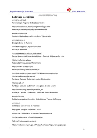 Programa de Animação Sociocultural Cursos Profissionais
ANIMADOR SOCIOCULTURAL
13
Endereços electrónicos
www.arsc.online.pt
Administração Regional de Saúde do Centro
http://www.adesnivel.pt/canyoning/terminologia.html
Associação de Desportos de Aventura Desnível
www.voluntariado.pt
Conselho Nacional para a Promoção do Voluntariado
www.dgturismo.pt
Direcção-Geral do Turismo
www.flaminia.pt/Fla/Grupos/edamb.html
Educação Ambiental
http://www.eselx.ipl.pt/curso_bibliotecas/
Escola Superior de Educação de Lisboa - Curso de Bibliotecas On Line
http://www.fpme.org/base/
Federação Portuguesa de Montanhismo
http://www.fpo.pt/index2.php
Federação Portuguesa de Orientação
http://bibliotecas-.blogspot.com/2006/04/eventos-passados.html
http://www.leitura.gulbenkian.pt/
Fundação Calouste Gulbenkian - Leitur@Gulbenkian
http://sal.iplb.pt/
Fundação Calouste Gulbenkian - Serviço de Apoio à Leitura
http://www.leitura.gulbenkian.pt/vamos_ler/
Fundação Calouste Gulbenkian - Vamos ler, vamos à biblioteca
www.iturismo.pt
Gabinete de Apoio ao Investidor do Instituto de Turismo de Portugal
www.icn.pt
Instituto de Conservação da Natureza
http://portal.icnb.pt/ICNPortal/vPT2007/
Instituto de Conservação da Natureza e Biodiversidade
http://www.iambiente.pt/atlas/est/index.jsp
Agência Portuguesa do Ambiente
http://www.turismodeportugal.pt/Portugu%c3%aas/Pages/Homepage.aspx
 