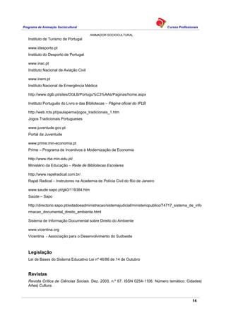 Programa de Animação Sociocultural Cursos Profissionais
ANIMADOR SOCIOCULTURAL
14
Instituto de Turismo de Portugal
www.idesporto.pt
Instituto do Desporto de Portugal
www.inac.pt
Instituto Nacional de Aviação Civil
www.inem.pt
Instituto Nacional de Emergência Médica
http://www.dglb.pt/sites/DGLB/Portugu%C3%AAs/Paginas/home.aspx
Instituto Português do Livro e das Bibliotecas – Página oficial do IPLB
http://web.rcts.pt/paulaperna/jogos_tradicionais_1.htm
Jogos Tradicionais Portugueses
www.juventude.gov.pt
Portal da Juventude
www.prime.min-economia.pt
Prime – Programa de Incentivos à Modernização da Economia
http://www.rbe.min-edu.pt/
Ministério da Educação – Rede de Bibliotecas Escolares
http://www.rapelradical.com.br/
Rapel Radical – Instrutores na Academia de Polícia Civil do Rio de Janeiro
www.saude.sapo.pt/gk0/119384.htm
Saúde – Sapo
http://directorio.sapo.pt/estadoeadministracao/sistemajudicial/ministeriopublico/74717_sistema_de_info
rmacao_documental_direito_ambiente.html
Sistema de Informação Documental sobre Direito do Ambiente
www.vicentina.org
Vicentina - Associação para o Desenvolvimento do Sudoeste
Legislação
Lei de Bases do Sistema Educativo Lei nº 46/86 de 14 de Outubro
Revistas
Revista Crítica de Ciências Sociais. Dez. 2003, n.º 67. ISSN 0254-1106. Número temático: Cidades|
Artes| Cultura.
 