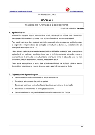 Programa de Animação Sociocultural Cursos Profissionais
ANIMADOR SOCIOCULTURAL
16
MÓDULO 1
Duração de Referência: 24 horas
1. Apresentação
Pretende-se, com este módulo, sensibilizar os alunos, através da sua história, para a importância
da profissão de animador sociocultural, quer no plano formal quer no plano operacional.
Para isso é importante dar a conhecer as noções essenciais e transversais que contribuíram para
o surgimento e implementação da animação sociocultural na Europa e, particularmente, em
Portugal até ao início do século XXI.
Deve, também, destacar-se a relevância das profissões sociais de uma forma geral e da animação
sociocultural em particular, sensibilizando-os para o binómio educação/ animação e para as
potencialidades da animação sociocultural como uma “outra” forma de educação cada vez mais
consolidada, através de diferentes projectos, na sociedade actual.
Deve, ainda, sensibilizar-se o aluno para a dimensão humana da profissão, para os valores
democráticos e de cidadania inerente à mesma e para a pertinência relacional desta.
2. Objectivos de Aprendizagem
Identificar os conceitos fundamentais do âmbito sociocultural.
Reconhecer a importância das práticas sociais.
Caracterizar o contexto sociocultural que enquadrou o aparecimento da animação.
Reconhecer os fundamentos da animação sociocultural.
Identificar as fases do surgimento e desenvolvimento da animação na Europa.
História da Animação Sociocultural
 