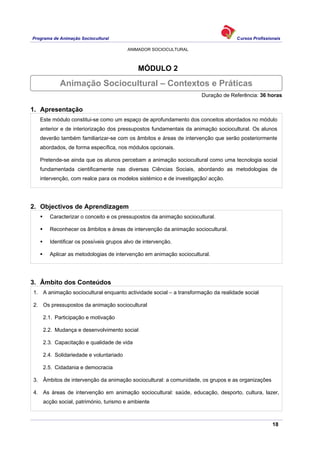 Programa de Animação Sociocultural Cursos Profissionais
ANIMADOR SOCIOCULTURAL
18
MÓDULO 2
Duração de Referência: 36 horas
1. Apresentação
Este módulo constitui-se como um espaço de aprofundamento dos conceitos abordados no módulo
anterior e de interiorização dos pressupostos fundamentais da animação sociocultural. Os alunos
deverão também familiarizar-se com os âmbitos e áreas de intervenção que serão posteriormente
abordados, de forma específica, nos módulos opcionais.
Pretende-se ainda que os alunos percebam a animação sociocultural como uma tecnologia social
fundamentada cientificamente nas diversas Ciências Sociais, abordando as metodologias de
intervenção, com realce para os modelos sistémico e de investigação/ acção.
2. Objectivos de Aprendizagem
Caracterizar o conceito e os pressupostos da animação sociocultural.
Reconhecer os âmbitos e áreas de intervenção da animação sociocultural.
Identificar os possíveis grupos alvo de intervenção.
Aplicar as metodologias de intervenção em animação sociocultural.
3. Âmbito dos Conteúdos
1. A animação sociocultural enquanto actividade social – a transformação da realidade social
2. Os pressupostos da animação sociocultural
2.1. Participação e motivação
2.2. Mudança e desenvolvimento social
2.3. Capacitação e qualidade de vida
2.4. Solidariedade e voluntariado
2.5. Cidadania e democracia
3. Âmbitos de intervenção da animação sociocultural: a comunidade, os grupos e as organizações
4. As áreas de intervenção em animação sociocultural: saúde, educação, desporto, cultura, lazer,
acção social, património, turismo e ambiente
Animação Sociocultural – Contextos e Práticas
 