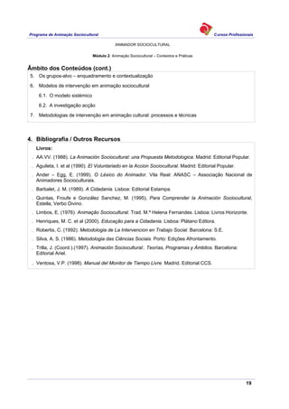 Programa de Animação Sociocultural Cursos Profissionais
ANIMADOR SOCIOCULTURAL
19
Módulo 2: Animação Sociocultural – Contextos e Práticas
Âmbito dos Conteúdos (cont.)
5. Os grupos-alvo – enquadramento e contextualização
6. Modelos de intervenção em animação sociocultural
6.1. O modelo sistémico
6.2. A investigação acção
7. Metodologias de intervenção em animação cultural: processos e técnicas
4. Bibliografia / Outros Recursos
Livros:
. AA.VV. (1988). La Animación Sociocultural: una Propuesta Metodologica. Madrid: Editorial Popular.
. Aguileta, I. et al (1990). El Voluntariado en la Accion Sociocultural. Madrid: Editorial Popular.
. Ander – Egg, E. (1999). O Léxico do Animador. Vila Real: ANASC – Associação Nacional de
Animadores Socioculturais.
. Barbalet, J. M. (1989). A Cidadania. Lisboa: Editorial Estampa.
. Quintas, Froufe e González Sanchez, M. (1995), Para Comprender la Animación Sociocultural,
Estella, Verbo Divino.
. Limbos, E. (1976). Animação Sociocultural. Trad. M.ª Helena Fernandes. Lisboa: Livros Horizonte.
. Henriques, M. C. et al (2000). Educação para a Cidadania. Lisboa: Plátano Editora.
. Robertis, C. (1992). Metodologia de La Intervencion en Trabajo Social. Barcelona: S.E.
. Silva, A. S. (1986). Metodologia das Ciências Sociais. Porto: Edições Afrontamento.
. Trilla, J. (Coord.).(1997). Animación Sociocultural:. Teorías, Programas y Ámbitos. Barcelona:
Editorial Ariel.
. Ventosa, V.P. (1998). Manual del Monitor de Tiempo Livre. Madrid. Editorial CCS.
 