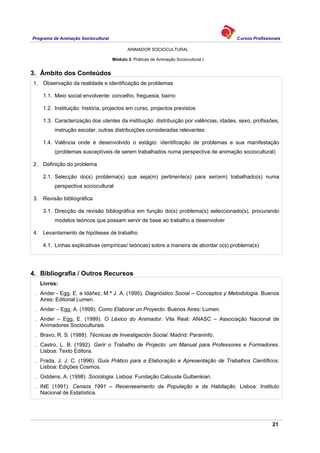 Programa de Animação Sociocultural Cursos Profissionais
ANIMADOR SOCIOCULTURAL
21
Módulo 3: Práticas de Animação Sociocultural I
3. Âmbito dos Conteúdos
1. Observação da realidade e identificação de problemas
1.1. Meio social envolvente: concelho, freguesia, bairro
1.2. Instituição: história, projectos em curso, projectos previstos
1.3. Caracterização dos utentes da instituição: distribuição por valências, idades, sexo, profissões,
instrução escolar, outras distribuições consideradas relevantes
1.4. Valência onde é desenvolvido o estágio: identificação de problemas e sua manifestação
(problemas susceptíveis de serem trabalhados numa perspectiva de animação sociocultural)
2. Definição do problema
2.1. Selecção do(s) problema(s) que seja(m) pertinente(s) para ser(em) trabalhado(s) numa
perspectiva sociocultural
3. Revisão bibliográfica
3.1. Direcção da revisão bibliográfica em função do(s) problema(s) seleccionado(s), procurando
modelos teóricos que possam servir de base ao trabalho a desenvolver
4. Levantamento de hipóteses de trabalho
4.1. Linhas explicativas (empíricas/ teóricas) sobre a maneira de abordar o(s) problema(s)
4. Bibliografia / Outros Recursos
Livros:
. Ander - Egg, E. e Idáñez, M.ª J. A. (1995). Diagnóstico Social – Conceptos y Metodología. Buenos
Aires: Editorial Lumen.
. Ander – Egg, A. (1999). Como Elaborar un Proyecto. Buenos Aires: Lumen.
. Ander – Egg, E. (1999). O Léxico do Animador. Vila Real: ANASC – Associação Nacional de
Animadores Socioculturais.
. Bravo, R. S. (1988). Técnicas de Investigación Social. Madrid: Paraninfo.
. Castro, L. B. (1992). Gerir o Trabalho de Projecto: um Manual para Professores e Formadores.
Lisboa: Texto Editora.
. Frada, J. J. C. (1996). Guia Prático para a Elaboração e Apresentação de Trabalhos Científicos.
Lisboa: Edições Cosmos.
. Giddens, A. (1998). Sociologia. Lisboa: Fundação Calouste Gulbenkian.
. INE (1991). Censos 1991 – Recenseamento da População e da Habitação. Lisboa: Instituto
Nacional de Estatística.
 