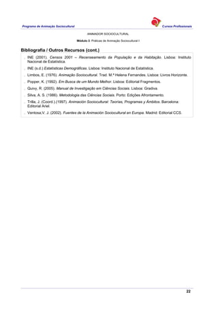 Programa de Animação Sociocultural Cursos Profissionais
ANIMADOR SOCIOCULTURAL
22
Módulo 3: Práticas de Animação Sociocultural I
Bibliografia / Outros Recursos (cont.)
. INE (2001). Censos 2001 – Recenseamento da População e da Habitação. Lisboa: Instituto
Nacional de Estatística.
. INE (s.d.) Estatísticas Demográficas. Lisboa: Instituto Nacional de Estatística.
. Limbos, E. (1976). Animação Sociocultural. Trad. M.ª Helena Fernandes. Lisboa: Livros Horizonte.
. Popper, K. (1992). Em Busca de um Mundo Melhor. Lisboa: Editorial Fragmentos.
. Quivy, R. (2005). Manual de Investigação em Ciências Sociais. Lisboa: Gradiva.
. Silva, A. S. (1986). Metodologia das Ciências Sociais. Porto: Edições Afrontamento.
. Trilla, J. (Coord.).(1997). Animación Sociocultural: Teorías, Programas y Ámbitos. Barcelona:
Editorial Ariel.
. Ventosa,V. J. (2002). Fuentes de la Animación Sociocultural en Europa. Madrid: Editorial CCS.
 