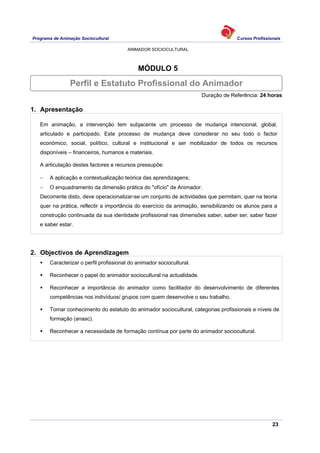 Programa de Animação Sociocultural Cursos Profissionais
ANIMADOR SOCIOCULTURAL
23
MÓDULO 5
Duração de Referência: 24 horas
1. Apresentação
Em animação, a intervenção tem subjacente um processo de mudança intencional, global,
articulado e participado. Este processo de mudança deve considerar no seu todo o factor
económico, social, político, cultural e institucional e ser mobilizador de todos os recursos
disponíveis – financeiros, humanos e materiais.
A articulação destes factores e recursos pressupõe:
− A aplicação e contextualização teórica das aprendizagens;
− O enquadramento da dimensão prática do "ofício" de Animador.
Decorrente disto, deve operacionalizar-se um conjunto de actividades que permitam, quer na teoria
quer na prática, reflectir a importância do exercício da animação, sensibilizando os alunos para a
construção continuada da sua identidade profissional nas dimensões saber, saber ser, saber fazer
e saber estar.
2. Objectivos de Aprendizagem
Caracterizar o perfil profissional do animador sociocultural.
Reconhecer o papel do animador sociocultural na actualidade.
Reconhecer a importância do animador como facilitador do desenvolvimento de diferentes
competências nos indivíduos/ grupos com quem desenvolve o seu trabalho.
Tomar conhecimento do estatuto do animador sociocultural, categorias profissionais e níveis de
formação (anasc).
Reconhecer a necessidade de formação contínua por parte do animador sociocultural.
Perfil e Estatuto Profissional do Animador
 