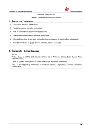 Programa de Animação Sociocultural Cursos Profissionais
ANIMADOR SOCIOCULTURAL
24
Módulo 5: Perfil e Estatuto Profissional do Animador
3. Âmbito dos Conteúdos
1. Tipologia do animador sociocultural
2. Papel e funções do animador sociocultural
3. Perfil de competências do animador sociocultural
4. Perspectivas profissionais do animador sociocultural
5. A formação contínua do animador sociocultural como estratégia de valorização e actualização
6. Reflexão individual e de grupo: deveres e direitos, aptidão e vocação
4. Bibliografia / Outros Recursos
Livros:
. Ander - Egg, E. (1994). Metodología y Pratica de la Animación Sociocultural. Buenos Aires.
Ediciones Circus.
. Lopes, M. (2006). Animação Sociocultural em Portugal. Amarante: Intervenção.
. Trilla, J. (Coord.).(1997). Animación Sociocultural: Teorías, Programas y Ámbitos. Barcelona:
Editorial Ariel.
 