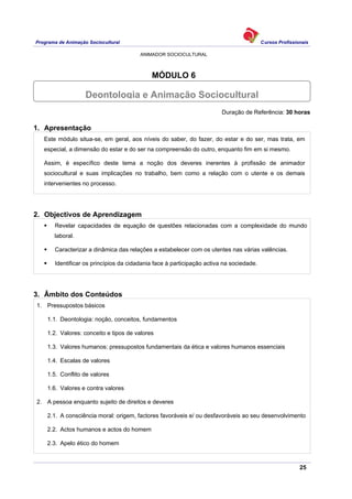 Programa de Animação Sociocultural Cursos Profissionais
ANIMADOR SOCIOCULTURAL
25
MÓDULO 6
Duração de Referência: 30 horas
1. Apresentação
Este módulo situa-se, em geral, aos níveis do saber, do fazer, do estar e do ser, mas trata, em
especial, a dimensão do estar e do ser na compreensão do outro, enquanto fim em si mesmo.
Assim, é específico deste tema a noção dos deveres inerentes à profissão de animador
sociocultural e suas implicações no trabalho, bem como a relação com o utente e os demais
intervenientes no processo.
2. Objectivos de Aprendizagem
Revelar capacidades de equação de questões relacionadas com a complexidade do mundo
laboral.
Caracterizar a dinâmica das relações a estabelecer com os utentes nas várias valências.
Identificar os princípios da cidadania face à participação activa na sociedade.
3. Âmbito dos Conteúdos
1. Pressupostos básicos
1.1. Deontologia: noção, conceitos, fundamentos
1.2. Valores: conceito e tipos de valores
1.3. Valores humanos: pressupostos fundamentais da ética e valores humanos essenciais
1.4. Escalas de valores
1.5. Conflito de valores
1.6. Valores e contra valores
2. A pessoa enquanto sujeito de direitos e deveres
2.1. A consciência moral: origem, factores favoráveis e/ ou desfavoráveis ao seu desenvolvimento
2.2. Actos humanos e actos do homem
2.3. Apelo ético do homem
Deontologia e Animação Sociocultural
 