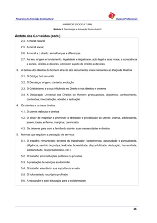 Programa de Animação Sociocultural Cursos Profissionais
ANIMADOR SOCIOCULTURAL
26
Módulo 6: Deontologia e Animação Sociocultural II
Âmbito dos Conteúdos (cont.)
2.4. A moral natural
2.5. A moral social
2.6. A moral e o direito: semelhanças e diferenças
2.7. As leis: origem e fundamento, legalidade e ilegalidade, acto legal e acto moral, a consciência
e as leis, direitos e deveres, o homem sujeito de direitos e deveres
3. A defesa dos direitos do homem através dos documentos mais marcantes ao longo da História
3.1. O Código de Hamurábi
3.2. O Decálogo: origem, contexto, evolução
3.3. O Cristianismo e a sua influência no Direito e nos direitos e deveres
3.4. A Declaração Universal dos Direitos do Homem: pressupostos, objectivos, conhecimento,
conteúdos, interpretação, adesão e aplicação
4. Os utentes e os seus direitos
4.1. O utente: estatuto e direitos
4.2. O dever de respeitar e promover a liberdade e privacidade do utente: criança, adolescente,
jovem, idoso, enfermo, marginal, carenciado
4.3. Os deveres para com a família do utente: suas necessidades e direitos
5. Normas que regulam a prestação de serviços
5.1. O trabalho remunerado: deveres do trabalhador (competência, assiduidade e pontualidade,
diligência, sentido de justiça, lealdade, honestidade, disponibilidade, dedicação, humanidade,
solidariedade, responsabilidade, etc.)
5.2. O trabalho em instituições públicas ou privadas
5.3. A prestação de serviços ao domicílio
5.4. O trabalho voluntário: sua importância e valor
5.5. O voluntariado na própria profissão
5.6. A educação e auto-educação para a solidariedade
 