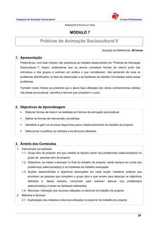 Programa de Animação Sociocultural Cursos Profissionais
ANIMADOR SOCIOCULTURAL
28
MÓDULO 7
Duração de Referência: 36 horas
1. Apresentação
Pretende-se, com este módulo, dar sequência ao trabalho desenvolvido em “Práticas de Animação
Sociocultural I”. Assim, pretende-se que os alunos concebam formas de intervir junto dos
indivíduos e dos grupos e ponham em prática o que conceberam, não perdendo de vista os
problemas identificados na fase da observação e as hipóteses de trabalho formuladas sobre esses
problemas.
Também neste módulo se pretende que o aluno faça utilização dos vários conhecimentos obtidos
nas áreas sociocultural, científica e técnica que compõem o curso.
2. Objectivos de Aprendizagem
Elaborar formas de intervir na realidade em termos de animação sociocultural.
Aplicar as formas de intervenção concebidas.
Identificar e gerir os recursos disponíveis para o desenvolvimento do trabalho de projecto.
Seleccionar e justificar os métodos e as técnicas utilizadas.
3. Âmbito dos Conteúdos
1. Intervenção na realidade
1.1. Grupo alvo do projecto: em que medida se faz(em) sentir o(s) problema(s) seleccionado(s) no
grupo de pessoas alvo do projecto
1.2. Objectivos: as metas a alcançar no final do trabalho de projecto, tendo sempre em conta o(s)
problema(s) seleccionado(s) e as hipóteses de trabalho avançadas
1.3. Acções desenvolvidas e objectivos alcançados em cada acção: trabalhos práticos que
envolvam as pessoas que compõem o grupo alvo e que sirvam para alcançar os objectivos
definidos e, dessa maneira, concorram para resolver/ atenuar o(s) problema(s)
seleccionado(s) e testar as hipóteses adiantadas
1.4. Recursos: indicação dos recursos utilizados no decorrer do trabalho de projecto
2. Métodos e técnicas:
2.1. Explicitação dos métodos e técnicas utilizados no decorrer do trabalho de projecto
Práticas de Animação Sociocultural II
 