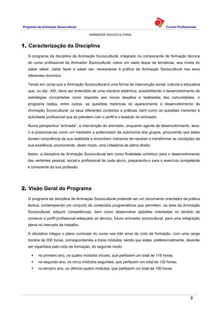 Programa de Animação Sociocultural Cursos Profissionais
ANIMADOR SOCIOCULTURAL
2
1. Caracterização da Disciplina
O programa da disciplina de Animação Sociocultural, integrado na componente de formação técnica
do curso profissional de Animador Sociocultural, cobre um vasto leque de temáticas, aos níveis do
saber saber, saber fazer e saber ser, necessárias à prática da Animação Sociocultural nos seus
diferentes domínios.
Tendo em conta que a Animação Sociocultural é uma forma de intervenção social, cultural e educativa
que, no séc. XXI, deve ser entendida de uma maneira sistémica, possibilitando o desenvolvimento de
estratégias concertadas como resposta aos novos desafios e realidades das comunidades, o
programa realça, entre outras, as questões históricas do aparecimento e desenvolvimento da
Animação Sociocultural, os seus diferentes contextos e práticas, bem como as questões inerentes à
actividade profissional que se prendem com o perfil e o estatuto do animador.
Numa perspectiva “animada”, a intervenção do animador, enquanto agente de desenvolvimento, leva-
o a posicionar-se como um mediador e potenciador da autonomia dos grupos, procurando que estes
tomem consciência da sua realidade e encontrem maneiras de resolver e transformar as condições da
sua existência, promovendo, deste modo, uma cidadania de pleno direito.
Assim, a disciplina de Animação Sociocultural tem como finalidade contribuir para o desenvolvimento
das vertentes pessoal, social e profissional de cada aluno, preparando-o para o exercício competente
e consciente da sua profissão.
2. Visão Geral do Programa
O programa da disciplina de Animação Sociocultural pretende ser um documento orientador da prática
lectiva, contemplando um conjunto de conteúdos programáticos que permitem, na área da Animação
Sociocultural, adquirir competências, bem como desenvolver aptidões orientadas no sentido de
construir o perfil profissional adequado ao técnico, futuro animador sociocultural, para uma integração
plena no mercado de trabalho.
A disciplina integra o plano curricular do curso nos três anos do ciclo de formação, com uma carga
horária de 350 horas, correspondentes a treze módulos, sendo que estes, preferencialmente, deverão
ser repartidos pelo ciclo de formação, do seguinte modo:
no primeiro ano, os quatro módulos iniciais, que perfazem um total de 118 horas;
no segundo ano, os cinco módulos seguintes, que perfazem um total de 132 horas;
no terceiro ano, os últimos quatro módulos, que perfazem um total de 100 horas.
 
