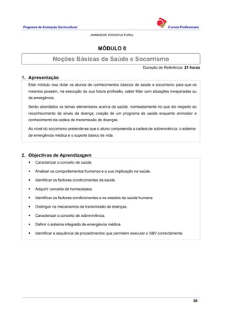 Programa de Animação Sociocultural Cursos Profissionais
ANIMADOR SOCIOCULTURAL
30
MÓDULO 8
Duração de Referência: 21 horas
1. Apresentação
Este módulo visa dotar os alunos de conhecimentos básicos de saúde e socorrismo para que os
mesmos possam, na execução da sua futura profissão, saber lidar com situações inesperadas ou
de emergência.
Serão abordados os temas elementares acerca da saúde, nomeadamente no que diz respeito ao
reconhecimento de sinais de doença, criação de um programa de saúde enquanto animador e
conhecimento da cadeia de transmissão de doenças.
Ao nível do socorrismo pretende-se que o aluno compreenda a cadeia de sobrevivência, o sistema
de emergência médica e o suporte básico de vida.
2. Objectivos de Aprendizagem
Caracterizar o conceito de saúde.
Analisar os comportamentos humanos e a sua implicação na saúde.
Identificar os factores condicionantes da saúde.
Adquirir conceito de homeostasia.
Identificar os factores condicionantes e os estados da saúde humana.
Distinguir os mecanismos de transmissão de doenças.
Caracterizar o conceito de sobrevivência.
Definir o sistema integrado de emergência médica.
Identificar a sequência de procedimentos que permitem executar o SBV correctamente.
Noções Básicas de Saúde e Socorrismo
 