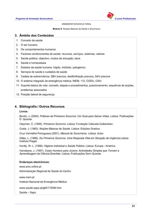 Programa de Animação Sociocultural Cursos Profissionais
ANIMADOR SOCIOCULTURAL
31
Módulo 8: Noções Básicas de Saúde e Socorrismo
3. Âmbito dos Conteúdos
1. Conceito de saúde
2. O ser humano
3. Os comportamentos humanos
4. Factores condicionantes da saúde: recursos, serviços, sistemas, valores
5. Saúde pública: objectivo, modos de actuação, tipos
6. Saúde e homeostasia
7. Estados da saúde humana: hígido, mórbido, patogénico
8. Serviços de saúde e cuidados de saúde
9. Cadeia de sobrevivência: SBV precoce, desfibrilhação precoce, SAV precoce
10. O sistema integrado de emergência médica; INEM, 112, CODU, CIAV
11. Suporte básico de vida: conceito, etapas e procedimentos, posicionamento, sequência de acções,
problemas associados
12. Posição lateral de segurança
4. Bibliografia / Outros Recursos
Livros:
. Bonito, J. (2000). Práticas de Primeiros Socorros: Um Guia para Salvar Vidas. Lisboa: Publicações
D. Quixote.
. Clayman, C. (1994). Primeiros Socorros. Lisboa: Fundação Calouste Gulbenkian.
. Costa, J. (1983). Noções Básicas de Saúde. Lisboa: Edições Gradiva.
. Cruz Vermelha Portuguesa (2001). Manual de Socorrismo. Lisboa: Autor.
. Gilles, L. (1996). Os Primeiros Socorros: Uma Resposta Vital em Situação de Urgência.Lisboa:
Instituto Piaget.
. Huntly, W. L. (1998). Higiene Individual e Saúde Pública. Lisboa: Europa - América.
. Vancleave, J. (1997). Corpo Humano para Jovens: Actividades Simples que Tornam a
Aprendizagem da Ciência Divertida. Lisboa: Publicações Dom Quixote.
Endereços electrónicos:
www.arsc.online.pt
Administração Regional de Saúde do Centro
www.inem.pt
Instituto Nacional de Emergência Médica
www.saude.sapo.pt/gk0/119384.htm
Saúde – Sapo
 