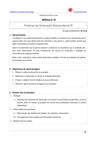 Programa de Animação Sociocultural Cursos Profissionais
ANIMADOR SOCIOCULTURAL
32
MÓDULO 10
Duração de Referência: 36 horas
1. Apresentação
A avaliação é uma etapa fundamental em qualquer trabalho de projecto pois é através dela que é
possível aferir dos seus efeitos junto dos indivíduos e dos grupos e, nessa medida, permitir que
sejam introduzidas correcções e reajustamentos.
Assim é fundamental que os alunos adquiram consciência da importância que a avaliação tem,
bem como desenvolvam as suas competências em termos da construção e utilização de
instrumentos de avaliação credíveis.
Deste modo, pretende-se neste módulo desenvolver métodos e formas de avaliação das práticas
de animação sociocultural.
2. Objectivos de Aprendizagem
Elaborar e utilizar instrumentos de avaliação.
Reformular a intervenção em função da avaliação efectuada.
Produzir o relatório final do trabalho de projecto efectuado.
Elaborar e aplicar formas de divulgação dos resultados.
3. Âmbito dos Conteúdos
1. Avaliação
1.1. Avaliação dos resultados da intervenção com recurso a instrumentos que permitam, de forma
credível, aferir do impacto do projecto em termos do(s) problema(s) indicado(s) a ser(em)
trabalhado(s)
2. Reformulação da intervenção
2.1. Reformulação das hipóteses de trabalho, dos objectivos e das acções
2.2. Concepção de novos projectos de intervenção sociocultural
3. Relatório final do projecto
Práticas de Animação Sociocultural III
 