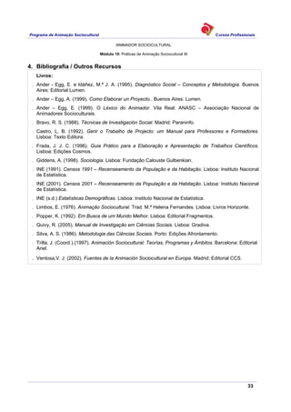Programa de Animação Sociocultural Cursos Profissionais
ANIMADOR SOCIOCULTURAL
33
Módulo 10: Práticas de Animação Sociocultural III
4. Bibliografia / Outros Recursos
Livros:
. Ander - Egg, E. e Idáñez, M.ª J. A. (1995). Diagnóstico Social – Conceptos y Metodología. Buenos
Aires: Editorial Lumen.
. Ander – Egg, A. (1999). Como Elaborar un Proyecto.. Buenos Aires: Lumen.
. Ander – Egg, E. (1999). O Léxico do Animador. Vila Real: ANASC – Associação Nacional de
Animadores Socioculturais.
. Bravo, R. S. (1988). Técnicas de Investigación Social. Madrid: Paraninfo.
. Castro, L. B. (1992). Gerir o Trabalho de Projecto: um Manual para Professores e Formadores.
Lisboa: Texto Editora.
. Frada, J. J. C. (1996). Guia Prático para a Elaboração e Apresentação de Trabalhos Científicos.
Lisboa: Edições Cosmos.
. Giddens, A. (1998). Sociologia. Lisboa: Fundação Calouste Gulbenkian.
. INE (1991). Censos 1991 – Recenseamento da População e da Habitação. Lisboa: Instituto Nacional
de Estatística.
. INE (2001). Censos 2001 – Recenseamento da População e da Habitação. Lisboa: Instituto Nacional
de Estatística.
. INE (s.d.) Estatísticas Demográficas. Lisboa: Instituto Nacional de Estatística.
. Limbos, E. (1976). Animação Sociocultural. Trad. M.ª Helena Fernandes. Lisboa: Livros Horizonte.
. Popper, K. (1992). Em Busca de um Mundo Melhor. Lisboa: Editorial Fragmentos.
. Quivy, R. (2005). Manual de Investigação em Ciências Sociais. Lisboa: Gradiva.
. Silva, A. S. (1986). Metodologia das Ciências Sociais. Porto: Edições Afrontamento.
. Trilla, J. (Coord.).(1997). Animación Sociocultural: Teorías, Programas y Ámbitos. Barcelona: Editorial
Ariel.
. Ventosa,V. J. (2002). Fuentes de la Animación Sociocultural en Europa. Madrid: Editorial CCS.
 