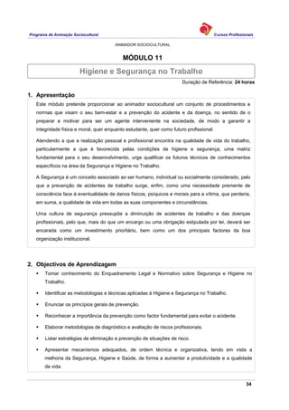 Programa de Animação Sociocultural Cursos Profissionais
ANIMADOR SOCIOCULTURAL
34
MÓDULO 11
Duração de Referência: 24 horas
1. Apresentação
Este módulo pretende proporcionar ao animador sociocultural um conjunto de procedimentos e
normas que visam o seu bem-estar e a prevenção do acidente e da doença, no sentido de o
preparar e motivar para ser um agente interveniente na sociedade, de modo a garantir a
integridade física e moral, quer enquanto estudante, quer como futuro profissional.
Atendendo a que a realização pessoal e profissional encontra na qualidade de vida do trabalho,
particularmente a que é favorecida pelas condições de higiene e segurança, uma matriz
fundamental para o seu desenvolvimento, urge qualificar os futuros técnicos de conhecimentos
específicos na área da Segurança e Higiene no Trabalho.
A Segurança é um conceito associado ao ser humano, individual ou socialmente considerado, pelo
que a prevenção de acidentes de trabalho surge, enfim, como uma necessidade premente de
consciência face à eventualidade de danos físicos, psíquicos e morais para a vítima, que perderia,
em suma, a qualidade de vida em todas as suas componentes e circunstâncias.
Uma cultura de segurança pressupõe a diminuição de acidentes de trabalho e das doenças
profissionais, pelo que, mais do que um encargo ou uma obrigação estipulada por lei, deverá ser
encarada como um investimento prioritário, bem como um dos principais factores da boa
organização institucional.
2. Objectivos de Aprendizagem
Tomar conhecimento do Enquadramento Legal e Normativo sobre Segurança e Higiene no
Trabalho.
Identificar as metodologias e técnicas aplicadas à Higiene e Segurança no Trabalho.
Enunciar os princípios gerais de prevenção.
Reconhecer a importância da prevenção como factor fundamental para evitar o acidente.
Elaborar metodologias de diagnóstico e avaliação de riscos profissionais.
Listar estratégias de eliminação e prevenção de situações de risco.
Apresentar mecanismos adequados, de ordem técnica e organizativa, tendo em vista a
melhoria da Segurança, Higiene e Saúde, de forma a aumentar a produtividade e a qualidade
de vida.
Higiene e Segurança no Trabalho
 