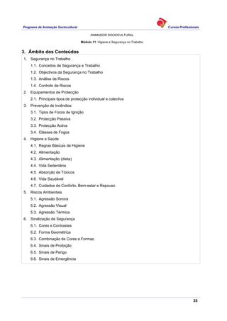 Programa de Animação Sociocultural Cursos Profissionais
ANIMADOR SOCIOCULTURAL
35
Módulo 11: Higiene e Segurança no Trabalho
3. Âmbito dos Conteúdos
1. Segurança no Trabalho
1.1. Conceitos de Segurança e Trabalho
1.2. Objectivos da Segurança no Trabalho
1.3. Análise de Riscos
1.4. Controlo de Riscos
2. Equipamentos de Protecção
2.1. Principais tipos de protecção individual e colectiva
3. Prevenção de Incêndios
3.1. Tipos de Focos de Ignição
3.2. Protecção Passiva
3.3. Protecção Activa
3.4. Classes de Fogos
4. Higiene e Saúde
4.1. Regras Básicas de Higiene
4.2. Alimentação
4.3. Alimentação (dieta)
4.4. Vida Sedentária
4.5. Absorção de Tóxicos
4.6. Vida Saudável
4.7. Cuidados de Conforto, Bem-estar e Repouso
5. Riscos Ambientais
5.1. Agressão Sonora
5.2. Agressão Visual
5.3. Agressão Térmica
6. Sinalização de Segurança
6.1. Cores e Contrastes
6.2. Forma Geométrica
6.3. Combinação de Cores e Formas
6.4. Sinais de Proibição
6.5. Sinais de Perigo
6.6. Sinais de Emergência
 