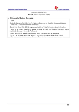 Programa de Animação Sociocultural Cursos Profissionais
ANIMADOR SOCIOCULTURAL
36
Módulo 11: Higiene e Segurança no Trabalho
4. Bibliografia / Outros Recursos
Livros:
. Bento, C.; Carvalho, P.(1993). H.S.T. - Higiene e Segurança no Trabalho: Manual de Utilização.
Lisboa: CNS – Companhia Nacional de Serviços.
. Cabral, F.A.; Roxo, M.M. (2000). Segurança e Saúde no Trabalho. Coimbra: Livraria Almedina.
. Cardim, L. F. (1996). Segurança, Higiene e Saúde no Local de Trabalho: Conceitos. Lisboa:
Instituto do Emprego e Formação Profissional.
. Guerra, A. M. (2003). Manual dos Extintores. Sintra: Escola Nacional de Bombeiros.
. Miguel, A. S. R. (1995). Manual de Higiene e Segurança do Trabalho. Porto: Porto Editora.
 