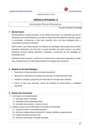 Programa de Animação Sociocultural Cursos Profissionais
ANIMADOR SOCIOCULTURAL
37
MÓDULO OPCIONAL A
Duração de Referência: 21 horas
1. Apresentação
Reconhecendo-se o espaço educativo, no seu sentido mais amplo, e as interacções que nele se
desenrolam como fundamentais para o processo de desenvolvimento global dos indivíduos, grupos
e comunidades, considera-se a área sócio educativa como uma área privilegiada para a
intervenção do animador sociocultural.
Neste contexto, este módulo opcional visa efectuar uma abordagem teórico prática dos conceitos
específicos relacionados com esta área, os quais permitirão aos alunos ajustar a sua prática
profissional enquanto agentes educativos, mediadores e promotores de uma pedagogia de
participação social.
Pretende-se ainda promover o domínio dos conhecimentos e instrumentos adequados ao saber
fazer, necessário para uma intervenção profissional em espaços sócio educativos.
2. Objectivos de Aprendizagem
Caracterizar a função educativa do animador sociocultural.
Reconhecer a importância da animação sócio educativa no desenvolvimento social.
Identificar os espaços e grupos-alvo da intervenção em animação sócio educativa.
Intervir na área sócio educativa, através da utilização de conhecimentos e estratégias
específicas.
3. Âmbito dos Conteúdos
1. A animação como função educativa
1.1. Educação, ensino e formação
1.2. Pedagogia social e participação social
1.3. Animação sócio educativa – prevenir e intervir
2. Espaços e grupos alvo de intervenção em animação sócio educativa
2.1. O espaço escolar e a comunidade educativa
2.2. Estruturas complementares à escola (ATL, ludoteca, biblioteca, espaços lúdicos)
2.3. Projectos de desenvolvimento local
2.4. Estruturas de educação e formação de adultos
Animação Sócio Educativa
 