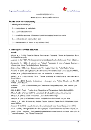 Programa de Animação Sociocultural Cursos Profissionais
ANIMADOR SOCIOCULTURAL
38
Módulo Opcional A: Animação Sócio Educativa
Âmbito dos Conteúdos (cont.)
3. Estratégias de Intervenção
3.1. A estimulação da criatividade
3.2. A promoção da literacia
3.3. A diversidade cultural, factor de enriquecimento pessoal e da comunidade
3.4. A interacção com a comunidade local
3.5. O envolvimento da família no processo educativo
4. Bibliografia / Outros Recursos
Livros:
. Afonso, A. J. (1999). Educação Básica, Democracia e Cidadania: Dilemas e Perspectivas. Porto:
Edições Afrontamento.
. Ángeles, M et al (1994). Planificacion e Intervencion Socioeducativa. Salamanca: Amarú Ediciones.
. Benavente, A. (1996). A Literacia em Portugal: Resultados de uma Pesquisa Extensiva e
Monográfica. Lisboa: Fundação Calouste Gulbenkian.
. Bronowski, J. (1983). Arte e Conhecimento: Ver, Imaginar, Criar. São Paulo: Martins Fontes.
. Canário, R. (2000). Educação de Adultos: Um campo, Uma problemática, Lisboa: EDUCA/ ANEFA,.
. Coelho, M .B. (1986). Contar Histórias: uma Arte sem Idade. S. Paulo: Ática.
. Diogo, J. M. L. (1998). Parceria Escola - Família: a Caminho de uma Educação Participada. Porto:
Porto Editora.
. Grilo, E. M. (2002). Desafios da Educação – Ideias para uma Política Educativa no Séc. XXI.
Lisboa: Oficina do Livro.
. Kranowitz, C. (1997). 101 Actividades para Crianças em Espaços Pequenos. Mem Martins: Lyon
Edições.
. Llull, J. (2001). Teoría y Práctica de la Educación en el Tiempo Libre, Madrid: Editorial CCS.
. Marin, R. e De la Torres, S. (1991). Manual de la Creatividad. Barcelona: Vincens Vives
. Marques, R. (2001). Educar com os Pais. Lisboa: Editorial Presença
. Marques, R. (2001). Professores, Famílias e Projecto Educativo. Lisboa: Edições ASA.
. Marujo, H. A. (1998). A Família e o Sucesso Escolar: Guia para Pais e Outros Educadores. Lisboa:
Artes Gráficas.
. Sassaki, R. K. (1997). Inclusão: Construindo uma Sociedade para Todos. Rio de Janeiro: WVA.
. Silva, A. (1990). Educação de Adultos: Educação para o Desenvolvimento. Rio Tinto: Edições Asa.
. Stoer, S. (1999). Levantando a Pedra: da Pedagogia Inter/Multicultural às Políticas Educativas numa Época de
Transnacionalização. Porto: Edições Afrontamento.
 