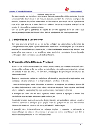 Programa de Animação Sociocultural Cursos Profissionais
ANIMADOR SOCIOCULTURAL
3
Dos treze módulos que compõem o programa da disciplina, quatro são módulos opcionais, devendo
ser seleccionados de um leque de oito módulos, os quais pretendem dar uma maior abrangência da
disciplina, no sentido de colmatar necessidades de carácter social, educativo e cultural, específicas de
cada região onde a escola se insere, bem como colocar à disposição do docente uma panóplia de
âmbitos de intervenção na área da animação.
Cabe às escolas gerir a pertinência da escolha dos módulos opcionais, tendo em vista a sua
adequação/ exequibilidade em conjunto com o perfil de competências dos futuros profissionais.
3. Competências a Desenvolver
Com este programa, pretende-se que os alunos conheçam as problemáticas fundamentais da
Animação Sociocultural; sejam capazes de conceber, desenvolver e avaliar projectos que se ajustem à
realidade das comunidades com que trabalham; dominem metodologias e técnicas que permitam uma
gestão eficaz dos mesmos; e, em simultâneo, sejam sensíveis à necessidade de uma formação
contínua para o bom exercício da sua actividade profissional.
4. Orientações Metodológicas / Avaliação
A metodologia a utilizar pretende valorizar o aluno centrando-se no seu processo de aprendizagem.
Nesta medida, privilegiar-se-ão, por um lado as metodologias interrogativas, demonstrativas e activas
em contexto de sala de aula e, por outro lado, metodologias de aprendizagem em situação de
contexto de trabalho.
Quanto às metodologias a utilizar em contexto de sala de aula, o aluno deverá ser estimulado a uma
participação activa na construção do conhecimento com a orientação do docente.
Quanto às metodologias a utilizar em contexto de trabalho, o aluno deverá, sob orientação técnica, pôr
em prática, individualmente ou em grupo, os conhecimentos adquiridos. Dessa maneira, consolidará
saberes e adquirirá capacidade crítica para questionar esses mesmos conhecimentos.
A avaliação terá como um dos seus objectivos centrais verificar a aquisição e domínio das
competências e capacidades previstas no plano de formação.
A avaliação fornecerá igualmente elementos de controlo sobre a organização do processo educativo,
permitindo identificar as alterações que a própria escola ou qualquer um dos seus intervenientes
concluam ser necessário introduzir nas condições de ensino/ aprendizagem.
A avaliação será fundamentalmente de natureza contínua e pressupõe a participação e
responsabilização de todos os intervenientes do processo de ensino/ aprendizagem, sem diluir a
responsabilidade profissional de cada um dos docentes.
 