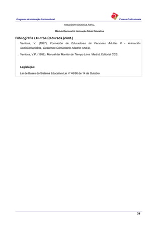 Programa de Animação Sociocultural Cursos Profissionais
ANIMADOR SOCIOCULTURAL
39
Módulo Opcional A: Animação Sócio Educativa
Bibliografia / Outros Recursos (cont.)
. Ventosa, V. (1997). Formación de Educadores de Personas Adultas II - Animación
Sociocomunitária, Desarrollo Comunitario. Madrid: UNED.
. Ventosa, V.P. (1998). Manual del Monitor de Tiempo Livre. Madrid. Editorial CCS.
Legislação:
Lei de Bases do Sistema Educativo Lei nº 46/86 de 14 de Outubro
 