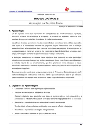 Programa de Animação Sociocultural Cursos Profissionais
ANIMADOR SOCIOCULTURAL
40
MÓDULO OPCIONAL B
Duração de Referência: 21 horas
1. Apresentação
Um dos aspectos sociais mais importantes dos últimos tempos é o envelhecimento da população,
associado à queda da fecundidade e, sobretudo, ao aumento da esperança média de vida,
resultado do progresso material e da evolução do conhecimento médico.
Nas últimas décadas, apercebemo-nos de um considerável aumento de lares públicos e privados
para idosos e a necessidade crescente de programar acções relacionadas com a animação
sociocultural para a terceira idade, bem como de proporcionar experiências de aprendizagem às
pessoas idosas e de manter um ambiente rico e estimulante, fazendo desta idade um espaço e um
tempo positivos para aumentar as possibilidades de educação permanente.
A animação sociocultural na terceira idade suporta-se nos princípios de uma gerontologia
educativa, promotora de situações que auxiliem as pessoas idosas a planificarem estratégias para
a evolução natural do seu envelhecimento, que lhes promovam novos interesses e novas
actividades, estimulando e treinando a vitalidade física e mental, enquanto se faz ocupação útil dos
tempos livres disponíveis.
Consequentemente, assiste-se a uma procura premente de Animadores Socioculturais com perfil
profissional adequado à intervenção nesta faixa etária, o que vem reforçar a ideia de que a terceira
idade constitui um dos âmbitos mais promissores para o futuro da animação sociocultural.
2. Objectivos de Aprendizagem
Caracterizar a terceira idade e principais aspectos sociais.
Identificar as características psicológicas do idoso.
Elaborar estratégias para possibilitar aos idosos a compreensão do meio circundante e a
participação na vida comunitária; assim como para facilitar a integração do idoso na sociedade.
Reconhecer a necessidade de uma educação e formação permanentes.
Revelar atitude crítica mediante a participação em grupos de reflexão e de debate.
Reconhecer a importância das relações intergeracionais.
Animar, cultural e socialmente, os grupos da terceira idade.
Animação na Terceira Idade
 