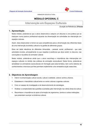 Programa de Animação Sociocultural Cursos Profissionais
ANIMADOR SOCIOCULTURAL
42
MÓDULO OPCIONAL C
Duração de Referência: 21horas
1. Apresentação
Neste módulo, pretende-se que o aluno desenvolva e adquira um discurso e uma prática que se
traduzam numa postura profissional aquando da dinamização de actividades de intervenção em
espaços culturais.
Assim, deve desenvolver e treinar as suas competências para a dinamização das diferentes fases
de uma intervenção de âmbito cultural e na gestão de diferentes grupos.
Deve ser dada relevância às diferentes dimensões - pessoal, social, profissional - que esta
actividade envolve, principalmente no que respeita à coerência que deve existir no discurso, nas
convicções e na prática do animador cultural.
Neste módulo, pretende-se ainda que o aluno reconheça a importância das intervenções em
espaços culturais no âmbito das práticas da animação sociocultural. Desta forma, pretende-se
sensibilizar os animadores socioculturais em formação para esta temática, bem como dotá-los de
conhecimentos e técnicas que lhes permitam implementar uma verdadeira acção nesta área.
2. Objectivos de Aprendizagem
Intervir na dinamização cultura/ escola, cultura/ ruralidade, cultura/ centros urbanos.
Estabelecer o intercâmbio cultural entre si e entre culturas e agentes culturais.
Criar um espaço de investigação e de desenvolvimento de estratégias.
Analisar a complexidade das questões suscitadas pela intervenção nas várias áreas da cultura.
Reconhecer a importância do apoio à formação de organismos, centros e outras instituições
que pretendam avançar na dinâmica cultural.
Intervenção em Espaços Culturais
 