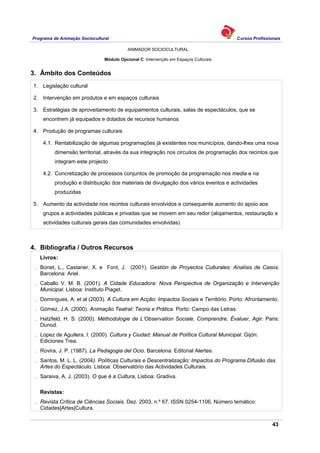 Programa de Animação Sociocultural Cursos Profissionais
ANIMADOR SOCIOCULTURAL
43
Módulo Opcional C: Intervenção em Espaços Culturais
3. Âmbito dos Conteúdos
1. Legislação cultural
2. Intervenção em produtos e em espaços culturais
3. Estratégias de aproveitamento de equipamentos culturais, salas de espectáculos, que se
encontrem já equipados e dotados de recursos humanos
4. Produção de programas culturais
4.1. Rentabilização de algumas programações já existentes nos municípios, dando-lhes uma nova
dimensão territorial, através da sua integração nos circuitos de programação dos recintos que
integram este projecto
4.2. Concretização de processos conjuntos de promoção da programação nos media e na
produção e distribuição dos materiais de divulgação dos vários eventos e actividades
produzidas
5. Aumento da actividade nos recintos culturais envolvidos e consequente aumento do apoio aos
grupos e actividades públicas e privadas que se movem em seu redor (alojamentos, restauração e
actividades culturais gerais das comunidades envolvidas)
4. Bibliografia / Outros Recursos
Livros:
. Bonet, L., Castaner, X. e Font, J. (2001). Gestión de Proyectos Culturales: Analisis de Casos.
Barcelona: Ariel.
. Caballo V. M. B. (2001). A Cidade Educadora: Nova Perspectiva de Organização e Intervenção
Municipal. Lisboa: Instituto Piaget.
. Domingues, A. et al (2003). A Cultura em Acção: Impactos Sociais e Território. Porto: Afrontamento.
. Gómez, J.A. (2000). Animação Teatral: Teoria e Prática. Porto: Campo das Letras.
. Hatzfeld, H. S. (2000). Méthodologie de L’Observation Sociale, Comprendre, Évaluer, Agir. Paris:
Dunod.
. Lopez de Aguilera, I. (2000). Cultura y Ciudad: Manual de Política Cultural Municipal. Gijón:
Ediciones Trea.
. Rovira, J. P. (1987). La Pedagogia del Ocio. Barcelona: Editorial Alertes.
. Santos, M. L. L. (2004). Políticas Culturais e Descentralização: Impactos do Programa Difusão das
Artes do Espectáculo. Lisboa: Observatório das Actividades Culturais.
. Saraiva, A. J. (2003). O que é a Cultura, Lisboa: Gradiva.
Revistas:
. Revista Crítica de Ciências Sociais. Dez. 2003, n.º 67. ISSN 0254-1106. Número temático:
Cidades|Artes|Cultura.
 
