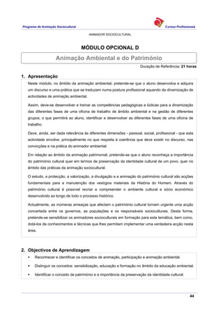 Programa de Animação Sociocultural Cursos Profissionais
ANIMADOR SOCIOCULTURAL
44
MÓDULO OPCIONAL D
Duração de Referência: 21 horas
1. Apresentação
Neste módulo, no âmbito da animação ambiental, pretende-se que o aluno desenvolva e adquira
um discurso e uma prática que se traduzam numa postura profissional aquando da dinamização de
actividades de animação ambiental.
Assim, deve-se desenvolver e treinar as competências pedagógicas e lúdicas para a dinamização
das diferentes fases de uma oficina de trabalho de âmbito ambiental e na gestão de diferentes
grupos; o que permitirá ao aluno, identificar e desenvolver as diferentes fases de uma oficina de
trabalho.
Deve, ainda, ser dada relevância às diferentes dimensões - pessoal, social, profissional - que esta
actividade envolve, principalmente no que respeita à coerência que deve existir no discurso, nas
convicções e na prática do animador ambiental.
Em relação ao âmbito da animação patrimonial, pretende-se que o aluno reconheça a importância
do património cultural quer em termos de preservação da identidade cultural de um povo, quer no
âmbito das práticas da animação sociocultural.
O estudo, a protecção, a valorização, a divulgação e a animação do património cultural são acções
fundamentais para a manutenção dos vestígios materiais da História do Homem. Através do
património cultural é possível recriar e compreender o ambiente cultural e sócio económico
desenvolvido ao longo de todo o processo histórico.
Actualmente, as inúmeras ameaças que afectam o património cultural tornam urgente uma acção
concertada entre os governos, as populações e os responsáveis socioculturais. Desta forma,
pretende-se sensibilizar os animadores socioculturais em formação para esta temática, bem como,
dotá-los de conhecimentos e técnicas que lhes permitam implementar uma verdadeira acção nesta
área.
2. Objectivos de Aprendizagem
Reconhecer e identificar os conceitos de animação, participação e animação ambiental.
Distinguir os conceitos: sensibilização, educação e formação no âmbito da educação ambiental.
Identificar o conceito de património e a importância da preservação da identidade cultural.
Animação Ambiental e do Património
 