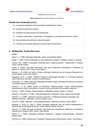 Programa de Animação Sociocultural Cursos Profissionais
ANIMADOR SOCIOCULTURAL
46
Módulo Opcional D: Animação Ambiental e do Património
Âmbito dos Conteúdos (cont.)
3.4. A perda da identidade cultural resultado da globalização cultural
3.5. As áreas do património cultural
3.6. Aspectos da cultura popular dos portugueses
3.7. O estudo, a protecção, a valorização, a divulgação e a animação do património cultural
3.8. Características do património cultural da região
3.9. Técnicas de animação aplicadas a diversos tipos de património
4. Bibliografia / Outros Recursos
Livros:
. Alves, F. L. (1998). Educação Ambiental. Lisboa: Universidade Aberta
. Braga, T. (1985). O Povo Português nos seus Costumes, Crenças e Tradições. Lisboa: D. Quixote.
. Cavaco, M.H. (1992). A Educação Ambiental para o desenvolvimento - testemunhos e notícias.
Lisboa: Escolar Editora.
. Duarte, A. (1994). Educação Patrimonial: Guia para Professores, Educadores e Monitores de
Museus e Tempos Livres. Lisboa: Texto Editora
. Esteves, L. M. (1998). Da Teoria à Prática: Educação Ambiental com as Crianças Pequenas ou o
Fio da História. Porto: Porto Editora.
. Felgueiras, M. M. L. (1990). “Trabalho, Projecto e Arqueologia Industrial”. in 1º Encontro Nacional
sobre Património Industrial. Coimbra: Coimbra Editora.
.
Fernandes, J. F. (1983). Manual de Educação Ambiental. Lisboa: Secretaria de Estado do Ambiente
/ Comissão Nacional do Ambiente.
. Ferreira, J. A. B. (1998). Direito do Património Histórico-cultural: Cartas, Recomendações
Internacionais e Actos Comunitários. Coimbra: Centro de Estudos de Formação Autárquica.
. França, L. (1993). Portugal, Valores Europeus, Identidade Cultural. Lisboa: D. Quixote.
. Giordan, A.; Souchon, C. (1997). Uma Educação para o Ambiente. Lisboa: Instituto de Inovação.
. Heredia, C. T. (1998). “Patrimonio cultural y el turismo”. in Patrimonio Cultural y Sociedad: Una
Relación Interactiva. Valladolid: Junta de Castilla y León.
. Le Goff, J. (1984). “Memória”. in Enciclopédia Einaudi – Memória e História. Lisboa: INCM.
. Morgado, F., Pinho, R.; Leão, F. (2000). Educação Ambiental: Para um Ensino Interdisciplinar e
Experimental da Educação Ambiental. Lisboa: Plátano Edições Técnicas.
. Oliveira, L.F. (1998) Educação Ambiental. Guia prático para Professores, Monitores e Animadores
Culturais e de Tempos Livres. Lisboa: Texto Editora.
. Pedrini, A. J. (2000). Educação Ambiental: Reflexões e Práticas Contemporâneas. Petrópolis
Editora Vozes.
. Vila Nova, E. (1999). Educar para o Ambiente: Projectos para a Área-Escola. Lisboa: Texto Editora.
 