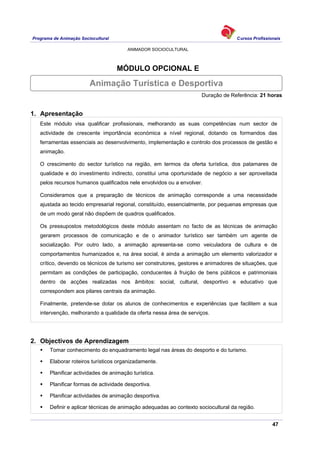 Programa de Animação Sociocultural Cursos Profissionais
ANIMADOR SOCIOCULTURAL
47
MÓDULO OPCIONAL E
Duração de Referência: 21 horas
1. Apresentação
Este módulo visa qualificar profissionais, melhorando as suas competências num sector de
actividade de crescente importância económica a nível regional, dotando os formandos das
ferramentas essenciais ao desenvolvimento, implementação e controlo dos processos de gestão e
animação.
O crescimento do sector turístico na região, em termos da oferta turística, dos patamares de
qualidade e do investimento indirecto, constitui uma oportunidade de negócio a ser aproveitada
pelos recursos humanos qualificados nele envolvidos ou a envolver.
Consideramos que a preparação de técnicos de animação corresponde a uma necessidade
ajustada ao tecido empresarial regional, constituído, essencialmente, por pequenas empresas que
de um modo geral não dispõem de quadros qualificados.
Os pressupostos metodológicos deste módulo assentam no facto de as técnicas de animação
gerarem processos de comunicação e de o animador turístico ser também um agente de
socialização. Por outro lado, a animação apresenta-se como veiculadora de cultura e de
comportamentos humanizados e, na área social, é ainda a animação um elemento valorizador e
crítico, devendo os técnicos de turismo ser construtores, gestores e animadores de situações, que
permitam as condições de participação, conducentes à fruição de bens públicos e patrimoniais
dentro de acções realizadas nos âmbitos: social, cultural, desportivo e educativo que
correspondem aos pilares centrais da animação.
Finalmente, pretende-se dotar os alunos de conhecimentos e experiências que facilitem a sua
intervenção, melhorando a qualidade da oferta nessa área de serviços.
2. Objectivos de Aprendizagem
Tomar conhecimento do enquadramento legal nas áreas do desporto e do turismo.
Elaborar roteiros turísticos organizadamente.
Planificar actividades de animação turística.
Planificar formas de actividade desportiva.
Planificar actividades de animação desportiva.
Definir e aplicar técnicas de animação adequadas ao contexto sociocultural da região.
Animação Turística e Desportiva
 